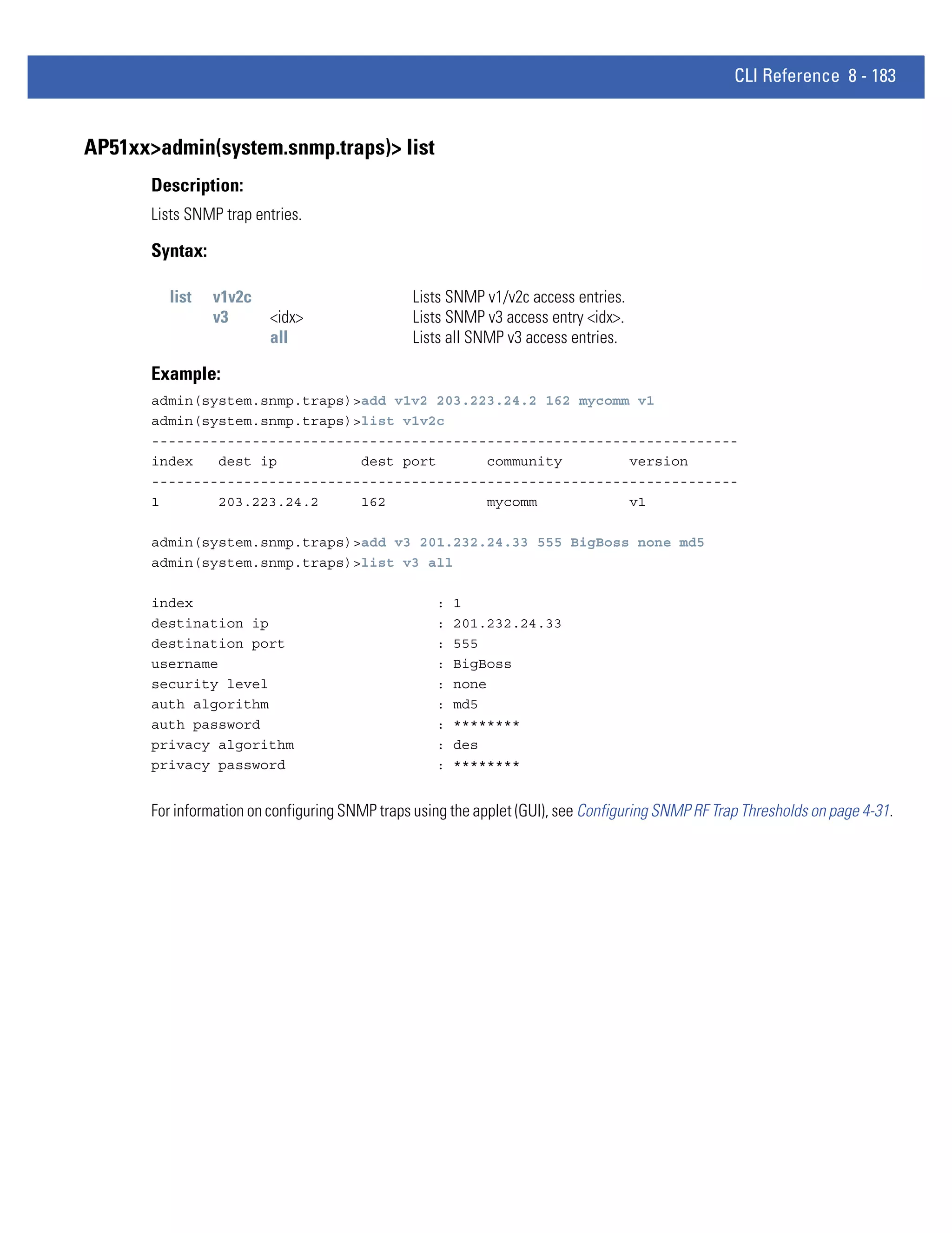 CLI Reference 8 - 183


AP51xx>admin(system.snmp.traps)> list
       Description:
       Lists SNMP trap entries.

       Syntax:

         list    v1v2c                          Lists SNMP v1/v2c access entries.
                 v3       <idx>                 Lists SNMP v3 access entry <idx>.
                          all                   Lists all SNMP v3 access entries.

       Example:
       admin(system.snmp.traps)>add v1v2 203.223.24.2 162 mycomm v1
       admin(system.snmp.traps)>list v1v2c
       ----------------------------------------------------------------------
       index   dest ip          dest port      community        version
       ----------------------------------------------------------------------
       1       203.223.24.2     162            mycomm           v1

       admin(system.snmp.traps)>add v3 201.232.24.33 555 BigBoss none md5
       admin(system.snmp.traps)>list v3 all

       index                                        :   1
       destination ip                               :   201.232.24.33
       destination port                             :   555
       username                                     :   BigBoss
       security level                               :   none
       auth algorithm                               :   md5
       auth password                                :   ********
       privacy algorithm                            :   des
       privacy password                             :   ********


       For information on configuring SNMP traps using the applet (GUI), see Configuring SNMP RF Trap Thresholds on page 4-31.
 