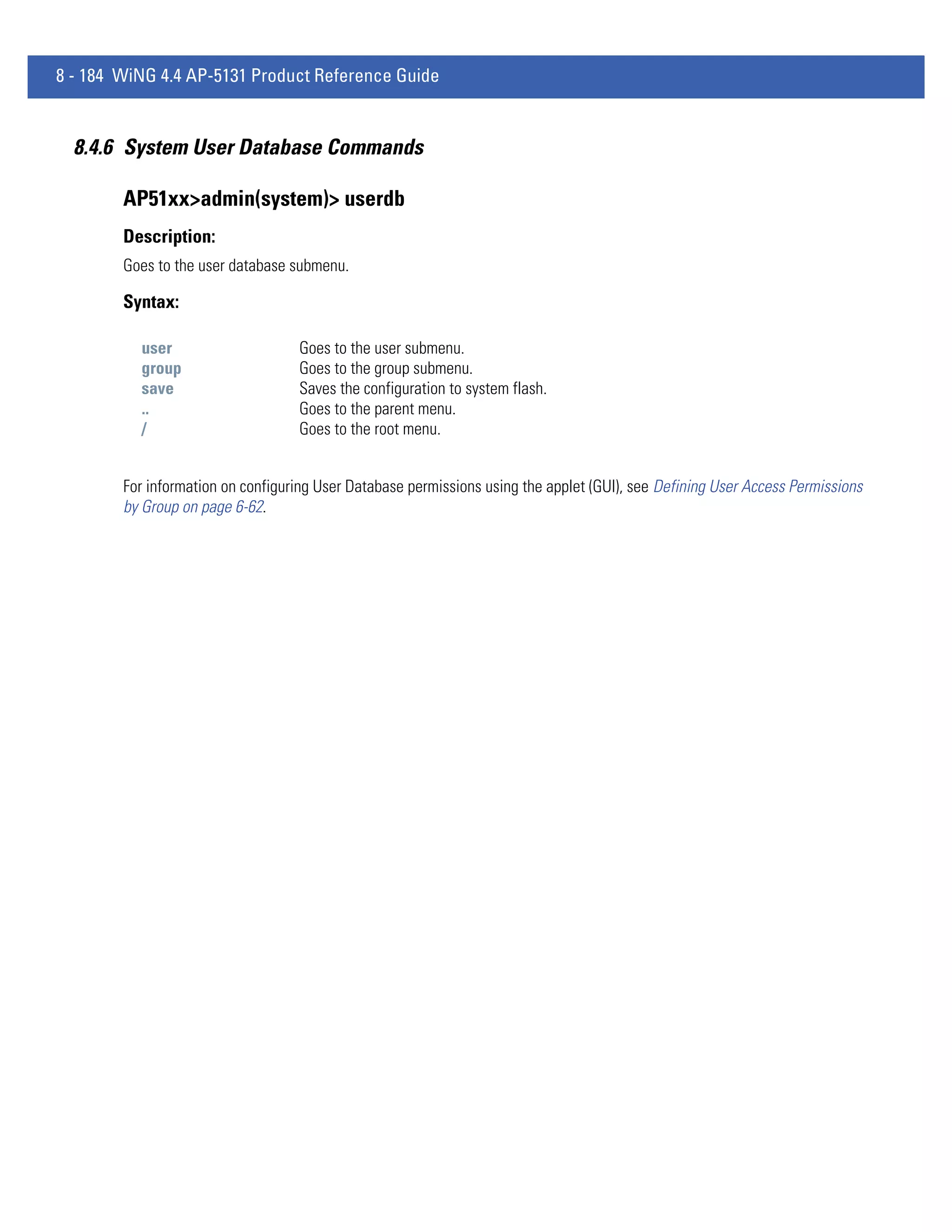 8 - 184 WiNG 4.4 AP-5131 Product Reference Guide


  8.4.6 System User Database Commands

        AP51xx>admin(system)> userdb
        Description:
        Goes to the user database submenu.

        Syntax:

          user                     Goes to the user submenu.
          group                    Goes to the group submenu.
          save                     Saves the configuration to system flash.
          ..                       Goes to the parent menu.
          /                        Goes to the root menu.


        For information on configuring User Database permissions using the applet (GUI), see Defining User Access Permissions
        by Group on page 6-62.
 