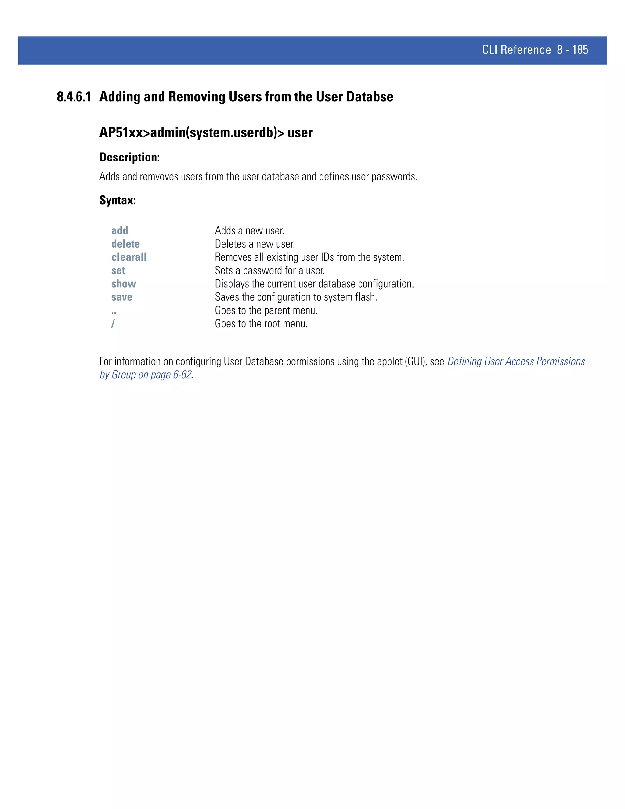 CLI Reference 8 - 185


8.4.6.1 Adding and Removing Users from the User Databse

      AP51xx>admin(system.userdb)> user
      Description:
      Adds and remvoves users from the user database and defines user passwords.

      Syntax:

        add                      Adds a new user.
        delete                   Deletes a new user.
        clearall                 Removes all existing user IDs from the system.
        set                      Sets a password for a user.
        show                     Displays the current user database configuration.
        save                     Saves the configuration to system flash.
        ..                       Goes to the parent menu.
        /                        Goes to the root menu.


      For information on configuring User Database permissions using the applet (GUI), see Defining User Access Permissions
      by Group on page 6-62.
 