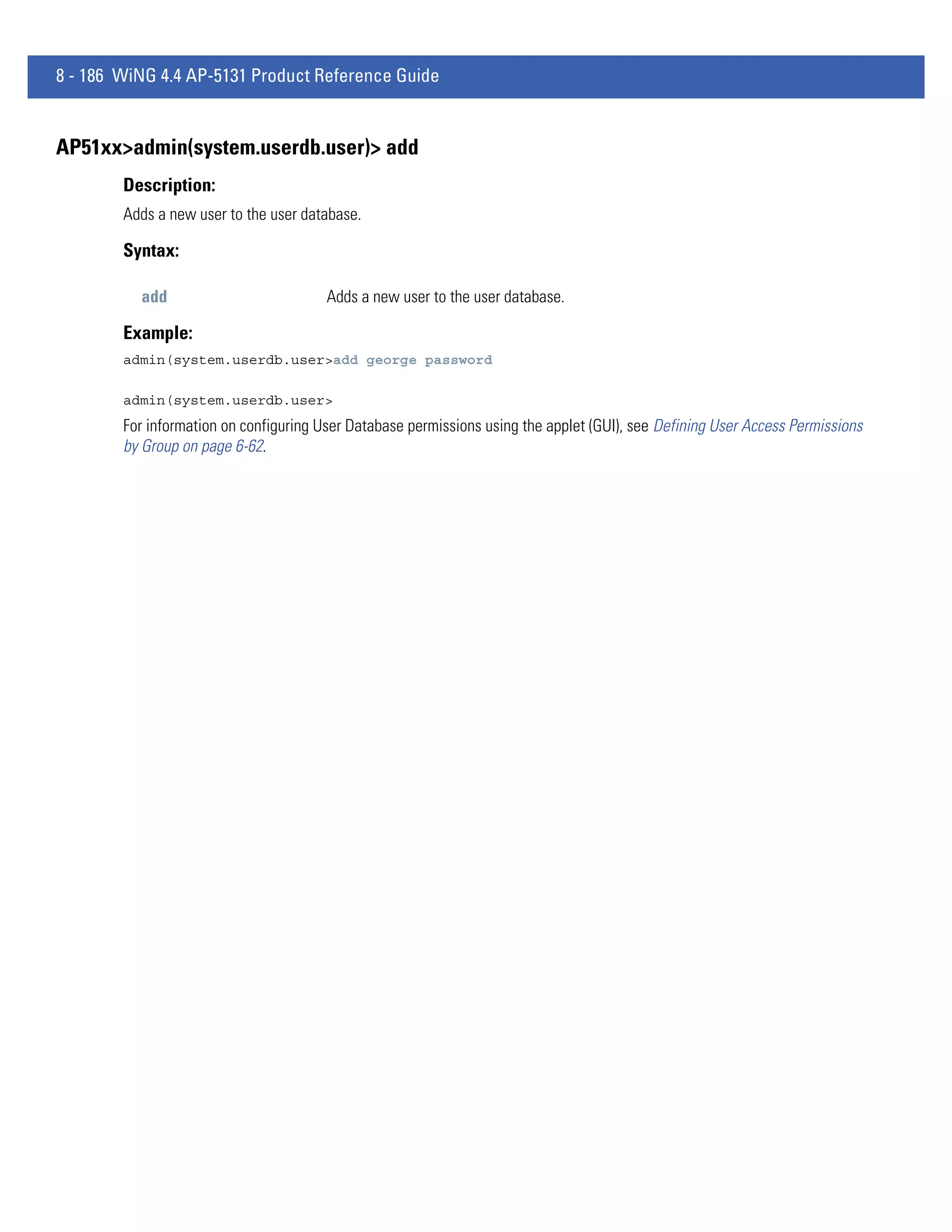 8 - 186 WiNG 4.4 AP-5131 Product Reference Guide


AP51xx>admin(system.userdb.user)> add
        Description:
        Adds a new user to the user database.

        Syntax:

          add                           Adds a new user to the user database.

        Example:
        admin(system.userdb.user>add george password

        admin(system.userdb.user>
        For information on configuring User Database permissions using the applet (GUI), see Defining User Access Permissions
        by Group on page 6-62.
 
