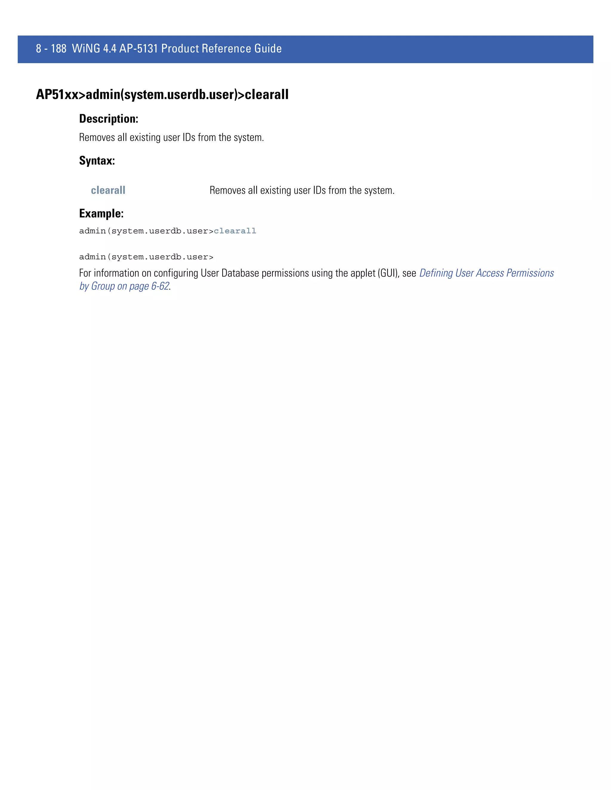 8 - 188 WiNG 4.4 AP-5131 Product Reference Guide


AP51xx>admin(system.userdb.user)>clearall
        Description:
        Removes all existing user IDs from the system.

        Syntax:

          clearall                      Removes all existing user IDs from the system.

        Example:
        admin(system.userdb.user>clearall

        admin(system.userdb.user>
        For information on configuring User Database permissions using the applet (GUI), see Defining User Access Permissions
        by Group on page 6-62.
 