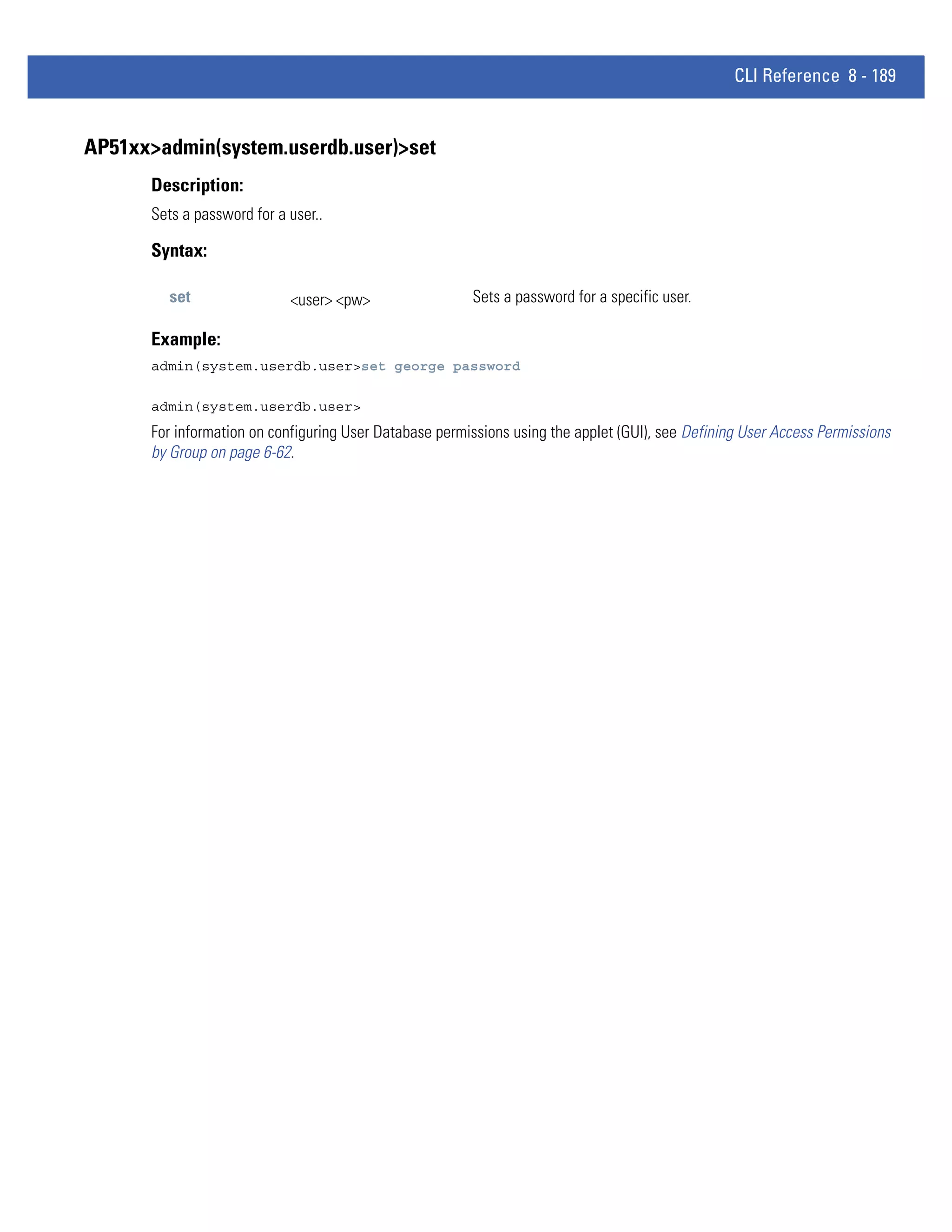CLI Reference 8 - 189


AP51xx>admin(system.userdb.user)>set
      Description:
      Sets a password for a user..

      Syntax:

         set                <user> <pw>                 Sets a password for a specific user.

      Example:
      admin(system.userdb.user>set george password

      admin(system.userdb.user>
      For information on configuring User Database permissions using the applet (GUI), see Defining User Access Permissions
      by Group on page 6-62.
 