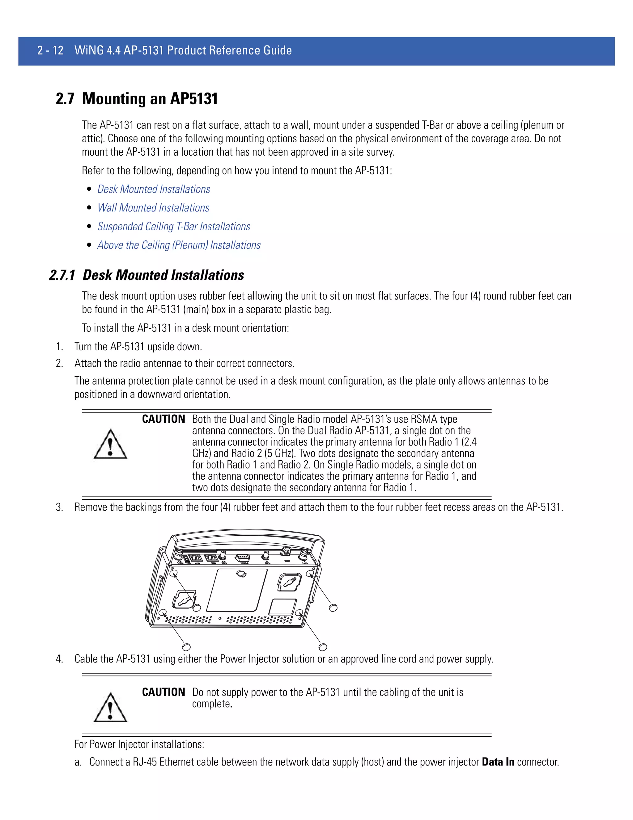 2 - 12 WiNG 4.4 AP-5131 Product Reference Guide



   2.7 Mounting an AP5131
         The AP-5131 can rest on a flat surface, attach to a wall, mount under a suspended T-Bar or above a ceiling (plenum or
         attic). Choose one of the following mounting options based on the physical environment of the coverage area. Do not
         mount the AP-5131 in a location that has not been approved in a site survey.
         Refer to the following, depending on how you intend to mount the AP-5131:
          • Desk Mounted Installations
          • Wall Mounted Installations
          • Suspended Ceiling T-Bar Installations
          • Above the Ceiling (Plenum) Installations

  2.7.1 Desk Mounted Installations
         The desk mount option uses rubber feet allowing the unit to sit on most flat surfaces. The four (4) round rubber feet can
         be found in the AP-5131 (main) box in a separate plastic bag.
         To install the AP-5131 in a desk mount orientation:
   1. Turn the AP-5131 upside down.
   2. Attach the radio antennae to their correct connectors.
       The antenna protection plate cannot be used in a desk mount configuration, as the plate only allows antennas to be
       positioned in a downward orientation.

                        CAUTION Both the Dual and Single Radio model AP-5131’s use RSMA type
                                antenna connectors. On the Dual Radio AP-5131, a single dot on the
                                antenna connector indicates the primary antenna for both Radio 1 (2.4
                                GHz) and Radio 2 (5 GHz). Two dots designate the secondary antenna
                                for both Radio 1 and Radio 2. On Single Radio models, a single dot on
                                the antenna connector indicates the primary antenna for Radio 1, and
                                two dots designate the secondary antenna for Radio 1.
   3. Remove the backings from the four (4) rubber feet and attach them to the four rubber feet recess areas on the AP-5131.




   4. Cable the AP-5131 using either the Power Injector solution or an approved line cord and power supply.

                        CAUTION Do not supply power to the AP-5131 until the cabling of the unit is
                                complete.


       For Power Injector installations:
       a. Connect a RJ-45 Ethernet cable between the network data supply (host) and the power injector Data In connector.
 