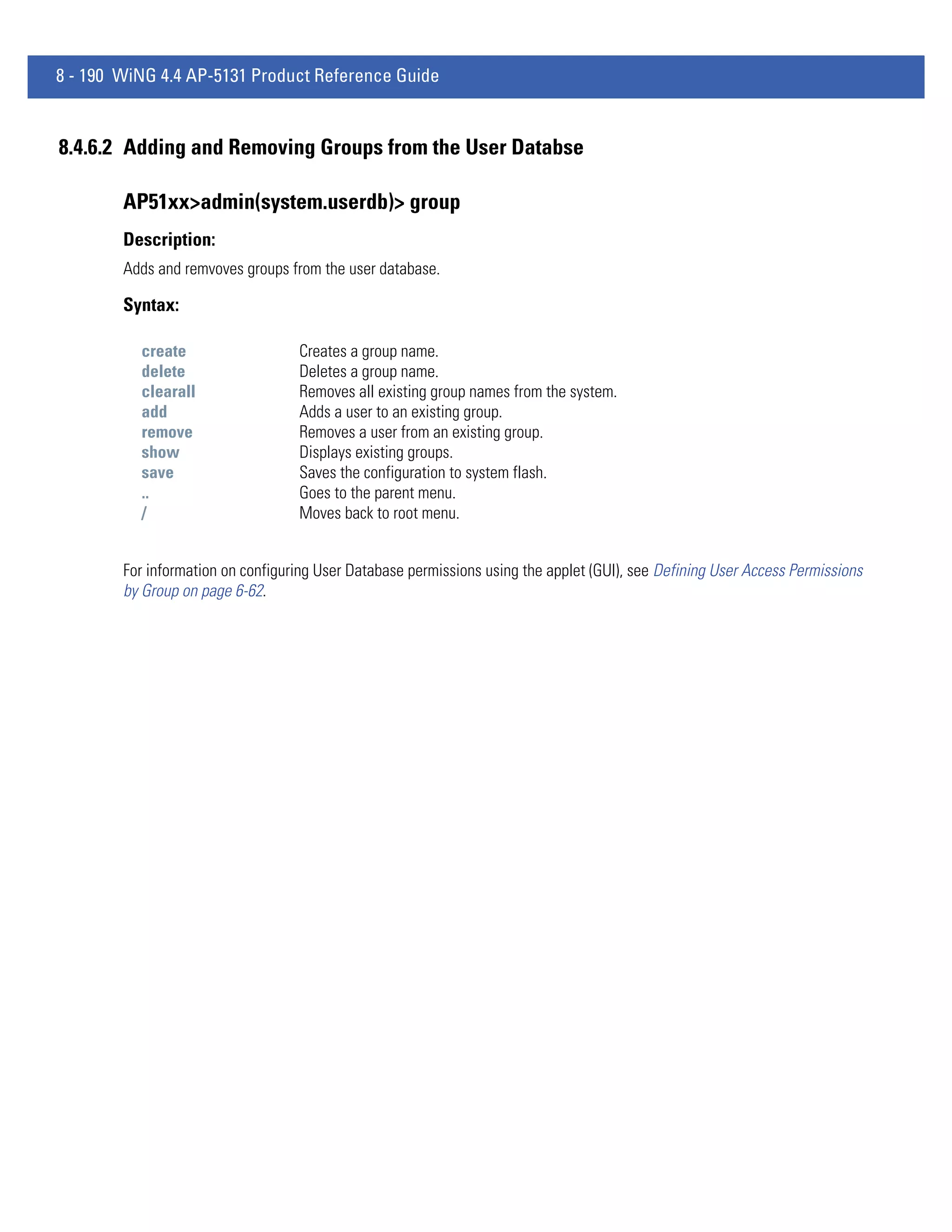 8 - 190 WiNG 4.4 AP-5131 Product Reference Guide


8.4.6.2 Adding and Removing Groups from the User Databse

        AP51xx>admin(system.userdb)> group
        Description:
        Adds and remvoves groups from the user database.

        Syntax:

          create                   Creates a group name.
          delete                   Deletes a group name.
          clearall                 Removes all existing group names from the system.
          add                      Adds a user to an existing group.
          remove                   Removes a user from an existing group.
          show                     Displays existing groups.
          save                     Saves the configuration to system flash.
          ..                       Goes to the parent menu.
          /                        Moves back to root menu.


        For information on configuring User Database permissions using the applet (GUI), see Defining User Access Permissions
        by Group on page 6-62.
 