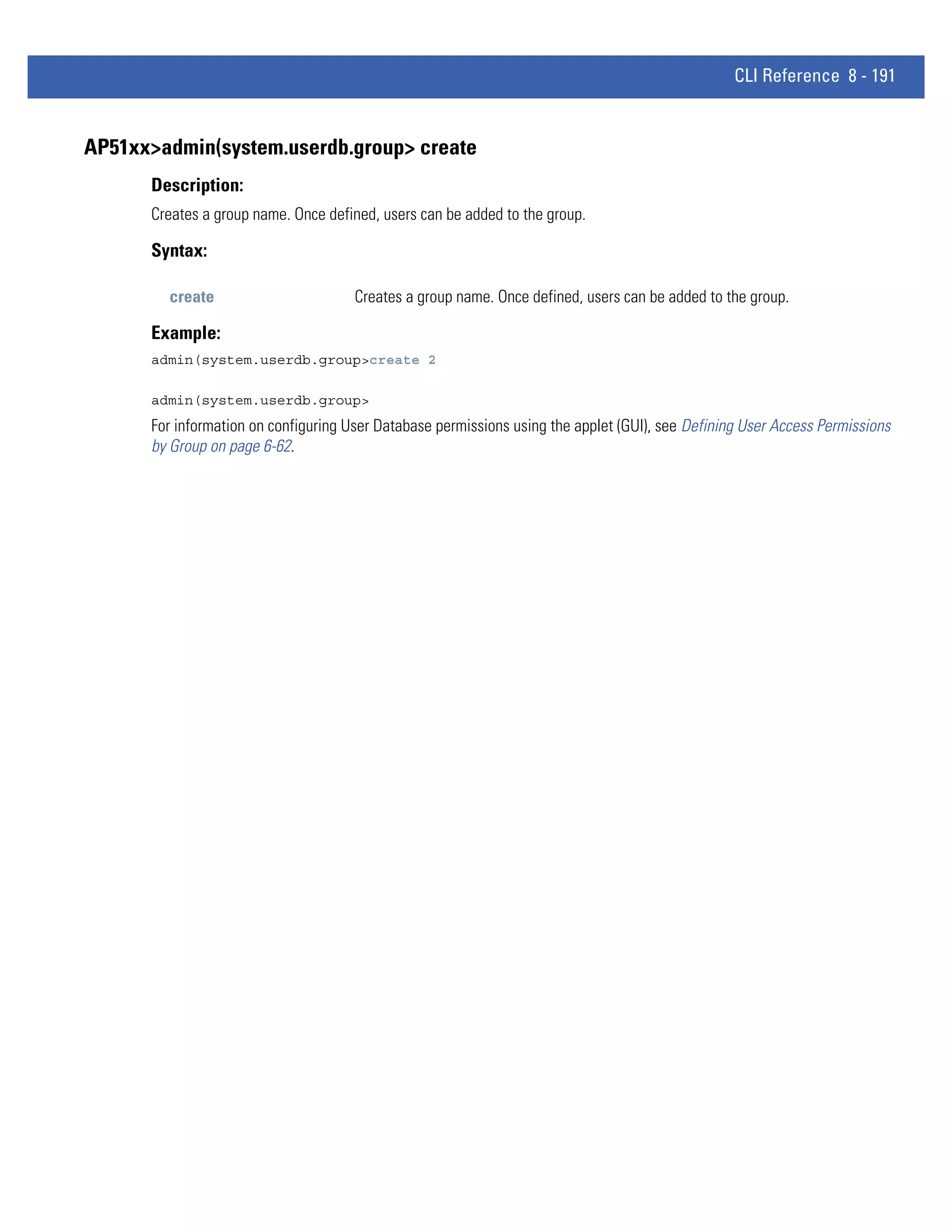 CLI Reference 8 - 191


AP51xx>admin(system.userdb.group> create
      Description:
      Creates a group name. Once defined, users can be added to the group.

      Syntax:

        create                        Creates a group name. Once defined, users can be added to the group.

      Example:
      admin(system.userdb.group>create 2

      admin(system.userdb.group>
      For information on configuring User Database permissions using the applet (GUI), see Defining User Access Permissions
      by Group on page 6-62.
 