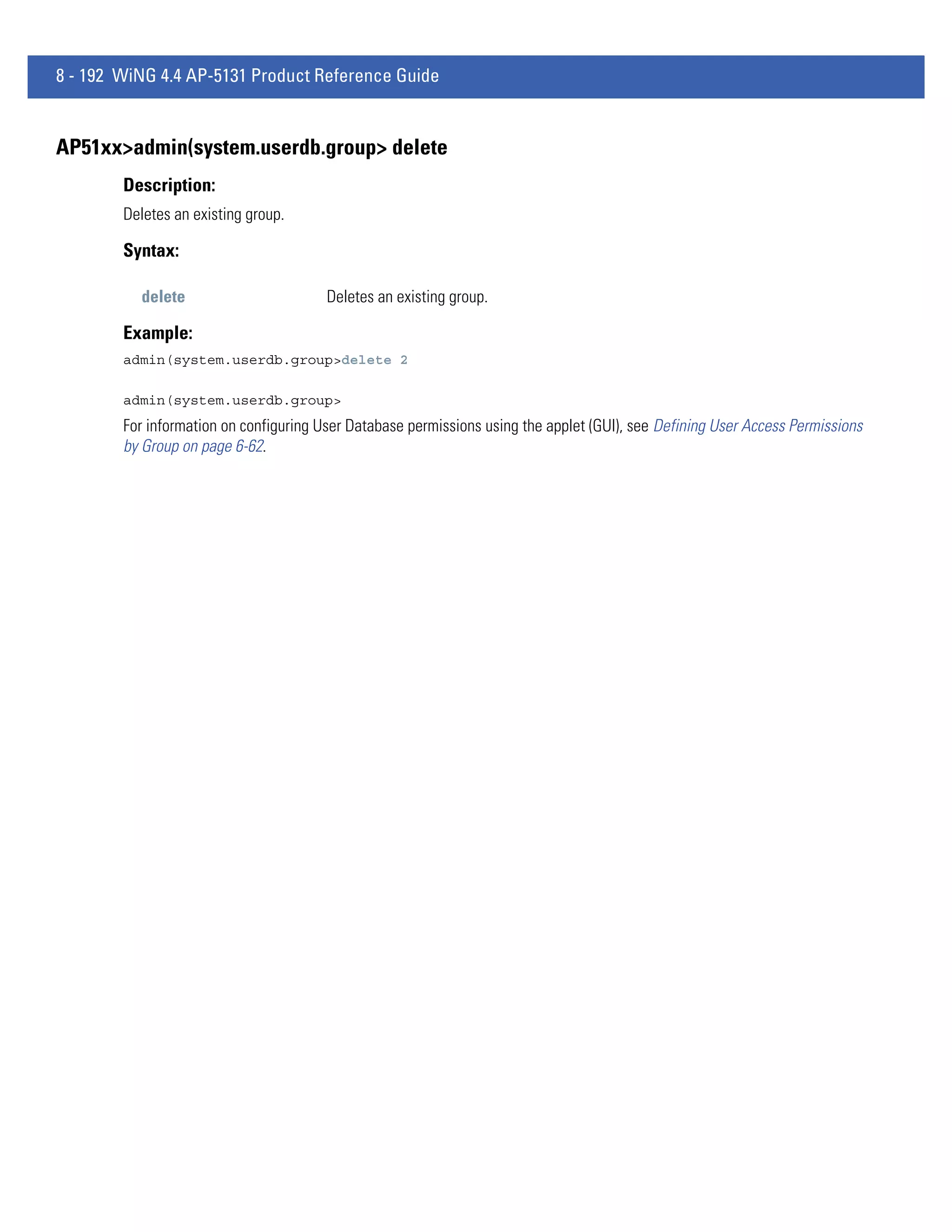 8 - 192 WiNG 4.4 AP-5131 Product Reference Guide


AP51xx>admin(system.userdb.group> delete
        Description:
        Deletes an existing group.

        Syntax:

          delete                        Deletes an existing group.

        Example:
        admin(system.userdb.group>delete 2

        admin(system.userdb.group>
        For information on configuring User Database permissions using the applet (GUI), see Defining User Access Permissions
        by Group on page 6-62.
 