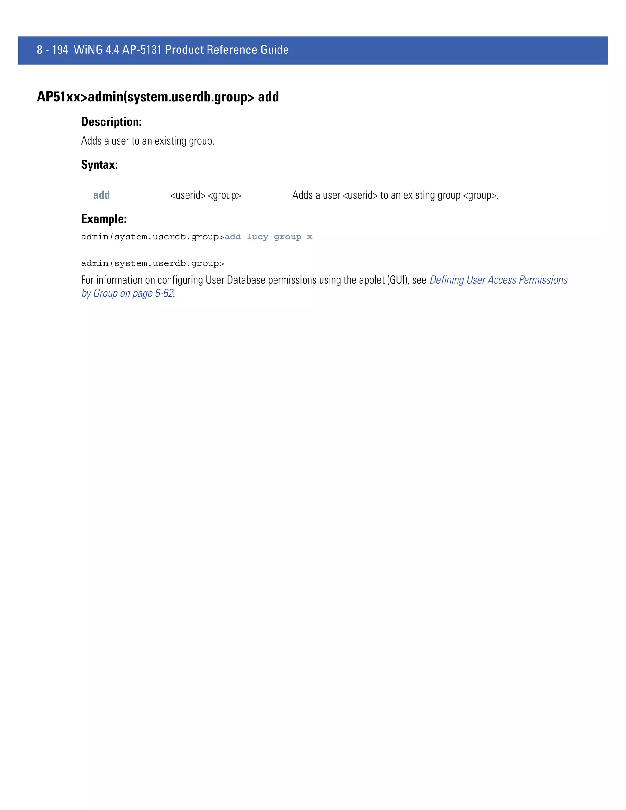 8 - 194 WiNG 4.4 AP-5131 Product Reference Guide


AP51xx>admin(system.userdb.group> add
        Description:
        Adds a user to an existing group.

        Syntax:

          add                 <userid> <group>            Adds a user <userid> to an existing group <group>.

        Example:
        admin(system.userdb.group>add lucy group x

        admin(system.userdb.group>
        For information on configuring User Database permissions using the applet (GUI), see Defining User Access Permissions
        by Group on page 6-62.
 