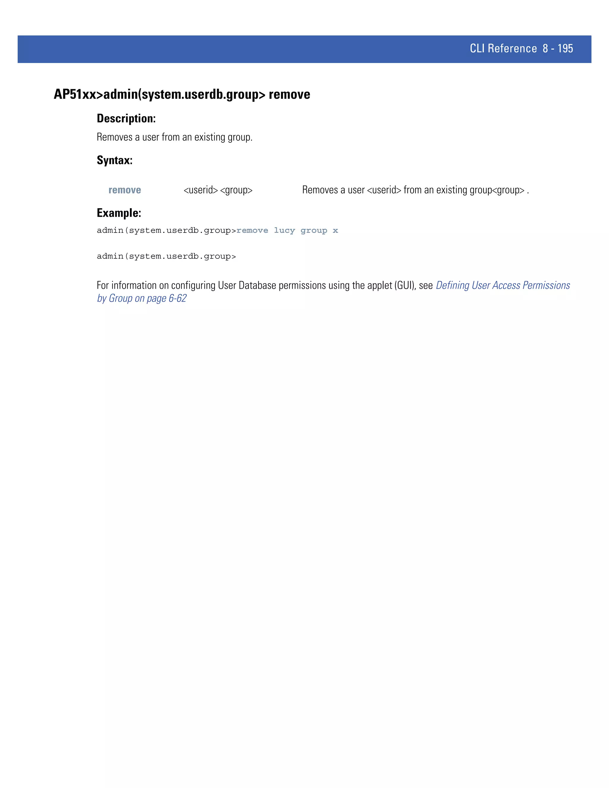 CLI Reference 8 - 195


AP51xx>admin(system.userdb.group> remove
      Description:
      Removes a user from an existing group.

      Syntax:

        remove             <userid> <group>             Removes a user <userid> from an existing group<group> .

      Example:
      admin(system.userdb.group>remove lucy group x

      admin(system.userdb.group>


      For information on configuring User Database permissions using the applet (GUI), see Defining User Access Permissions
      by Group on page 6-62
 