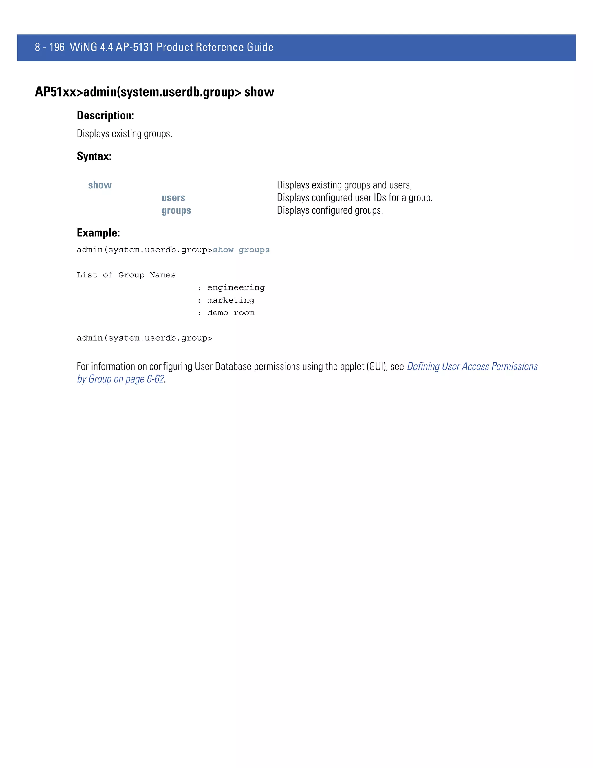 8 - 196 WiNG 4.4 AP-5131 Product Reference Guide


AP51xx>admin(system.userdb.group> show
        Description:
        Displays existing groups.

        Syntax:

          show                                            Displays existing groups and users,
                              users                       Displays configured user IDs for a group.
                              groups                      Displays configured groups.

        Example:
        admin(system.userdb.group>show groups

        List of Group Names
                                       : engineering
                                       : marketing
                                       : demo room

        admin(system.userdb.group>


        For information on configuring User Database permissions using the applet (GUI), see Defining User Access Permissions
        by Group on page 6-62.
 