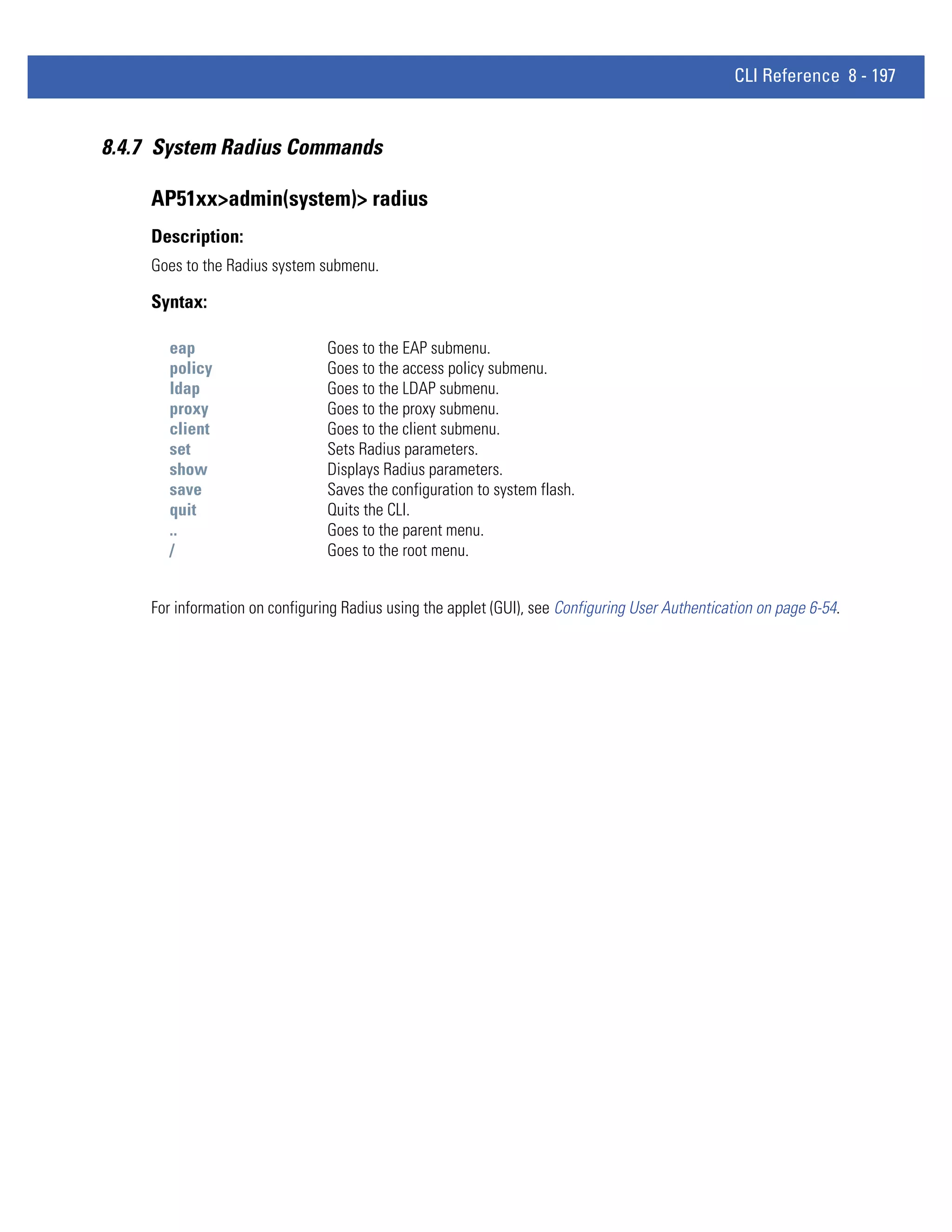 CLI Reference 8 - 197


8.4.7 System Radius Commands

    AP51xx>admin(system)> radius
    Description:
    Goes to the Radius system submenu.

    Syntax:

      eap                       Goes to the EAP submenu.
      policy                    Goes to the access policy submenu.
      ldap                      Goes to the LDAP submenu.
      proxy                     Goes to the proxy submenu.
      client                    Goes to the client submenu.
      set                       Sets Radius parameters.
      show                      Displays Radius parameters.
      save                      Saves the configuration to system flash.
      quit                      Quits the CLI.
      ..                        Goes to the parent menu.
      /                         Goes to the root menu.


    For information on configuring Radius using the applet (GUI), see Configuring User Authentication on page 6-54.
 