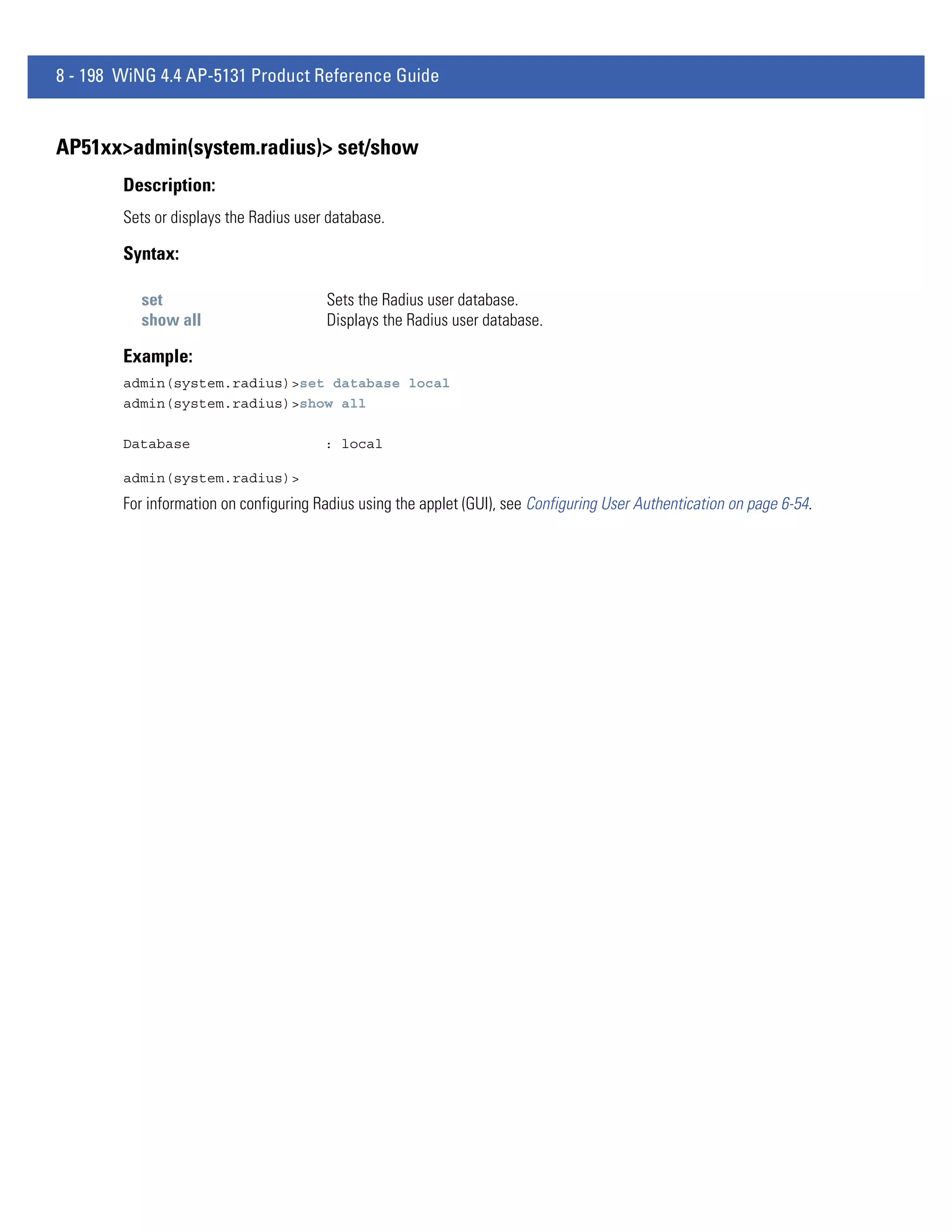 8 - 198 WiNG 4.4 AP-5131 Product Reference Guide


AP51xx>admin(system.radius)> set/show
        Description:
        Sets or displays the Radius user database.

        Syntax:

          set                           Sets the Radius user database.
          show all                      Displays the Radius user database.

        Example:
        admin(system.radius)>set database local
        admin(system.radius)>show all

        Database                        : local

        admin(system.radius)>
        For information on configuring Radius using the applet (GUI), see Configuring User Authentication on page 6-54.
 