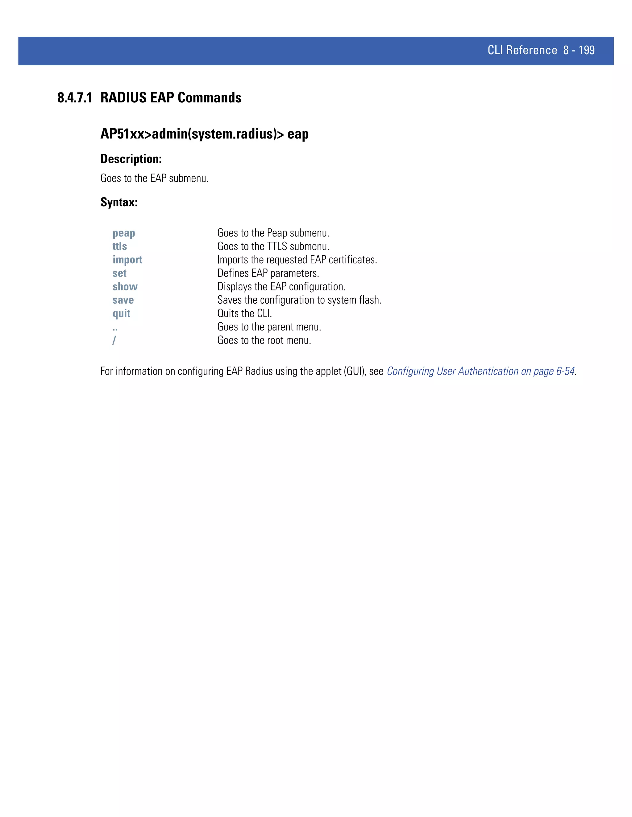 CLI Reference 8 - 199


8.4.7.1 RADIUS EAP Commands

      AP51xx>admin(system.radius)> eap
      Description:
      Goes to the EAP submenu.

      Syntax:

        peap                      Goes to the Peap submenu.
        ttls                      Goes to the TTLS submenu.
        import                    Imports the requested EAP certificates.
        set                       Defines EAP parameters.
        show                      Displays the EAP configuration.
        save                      Saves the configuration to system flash.
        quit                      Quits the CLI.
        ..                        Goes to the parent menu.
        /                         Goes to the root menu.

      For information on configuring EAP Radius using the applet (GUI), see Configuring User Authentication on page 6-54.
 