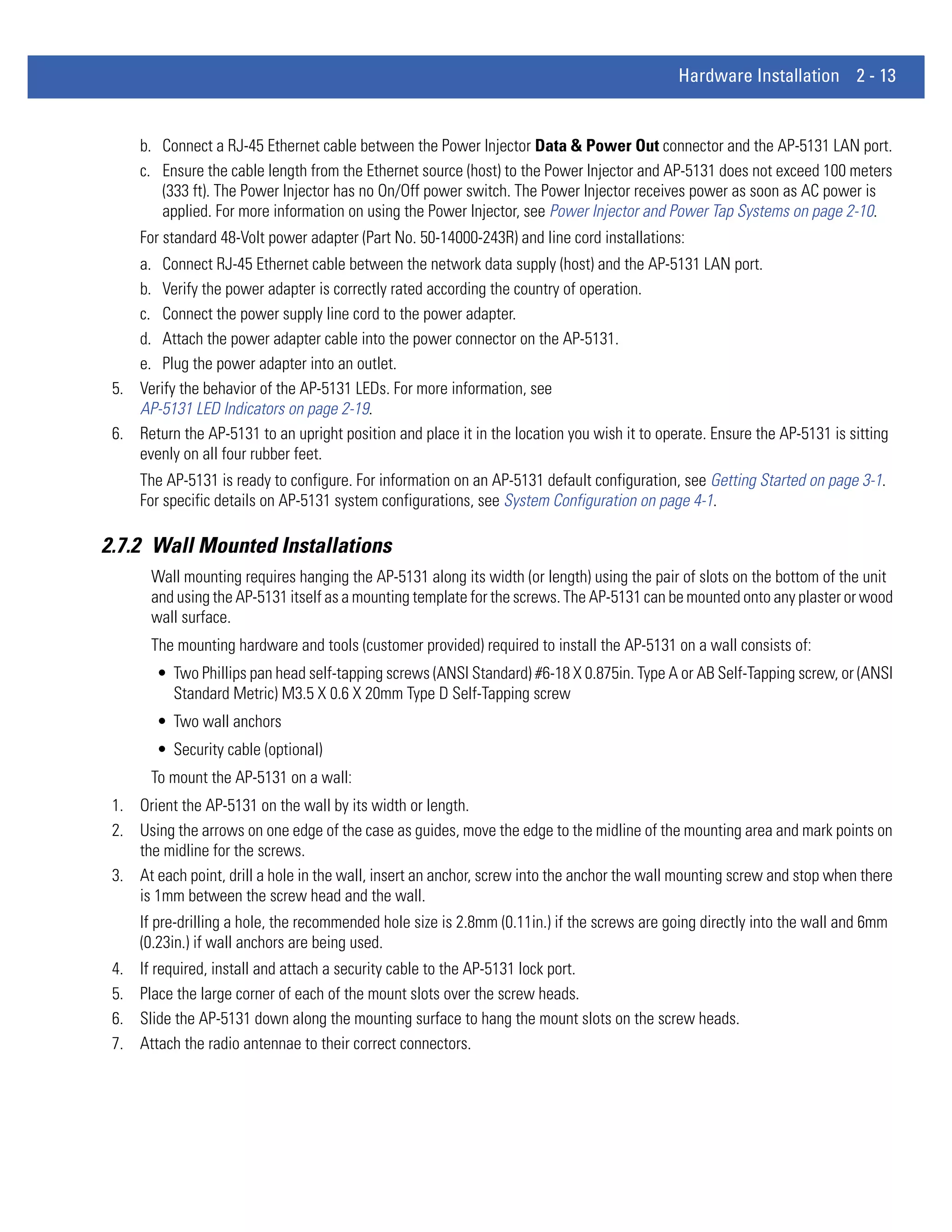 Hardware Installation 2 - 13


      b. Connect a RJ-45 Ethernet cable between the Power Injector Data & Power Out connector and the AP-5131 LAN port.
      c. Ensure the cable length from the Ethernet source (host) to the Power Injector and AP-5131 does not exceed 100 meters
         (333 ft). The Power Injector has no On/Off power switch. The Power Injector receives power as soon as AC power is
         applied. For more information on using the Power Injector, see Power Injector and Power Tap Systems on page 2-10.
      For standard 48-Volt power adapter (Part No. 50-14000-243R) and line cord installations:
    a. Connect RJ-45 Ethernet cable between the network data supply (host) and the AP-5131 LAN port.
    b. Verify the power adapter is correctly rated according the country of operation.
    c. Connect the power supply line cord to the power adapter.
    d. Attach the power adapter cable into the power connector on the AP-5131.
    e. Plug the power adapter into an outlet.
 5. Verify the behavior of the AP-5131 LEDs. For more information, see
    AP-5131 LED Indicators on page 2-19.
 6. Return the AP-5131 to an upright position and place it in the location you wish it to operate. Ensure the AP-5131 is sitting
    evenly on all four rubber feet.
      The AP-5131 is ready to configure. For information on an AP-5131 default configuration, see Getting Started on page 3-1.
      For specific details on AP-5131 system configurations, see System Configuration on page 4-1.

2.7.2 Wall Mounted Installations
       Wall mounting requires hanging the AP-5131 along its width (or length) using the pair of slots on the bottom of the unit
       and using the AP-5131 itself as a mounting template for the screws. The AP-5131 can be mounted onto any plaster or wood
       wall surface.
       The mounting hardware and tools (customer provided) required to install the AP-5131 on a wall consists of:
        • Two Phillips pan head self-tapping screws (ANSI Standard) #6-18 X 0.875in. Type A or AB Self-Tapping screw, or (ANSI
          Standard Metric) M3.5 X 0.6 X 20mm Type D Self-Tapping screw
        • Two wall anchors
        • Security cable (optional)
       To mount the AP-5131 on a wall:
 1. Orient the AP-5131 on the wall by its width or length.
 2. Using the arrows on one edge of the case as guides, move the edge to the midline of the mounting area and mark points on
    the midline for the screws.
 3. At each point, drill a hole in the wall, insert an anchor, screw into the anchor the wall mounting screw and stop when there
    is 1mm between the screw head and the wall.
      If pre-drilling a hole, the recommended hole size is 2.8mm (0.11in.) if the screws are going directly into the wall and 6mm
      (0.23in.) if wall anchors are being used.
 4.   If required, install and attach a security cable to the AP-5131 lock port.
 5.   Place the large corner of each of the mount slots over the screw heads.
 6.   Slide the AP-5131 down along the mounting surface to hang the mount slots on the screw heads.
 7.   Attach the radio antennae to their correct connectors.
 