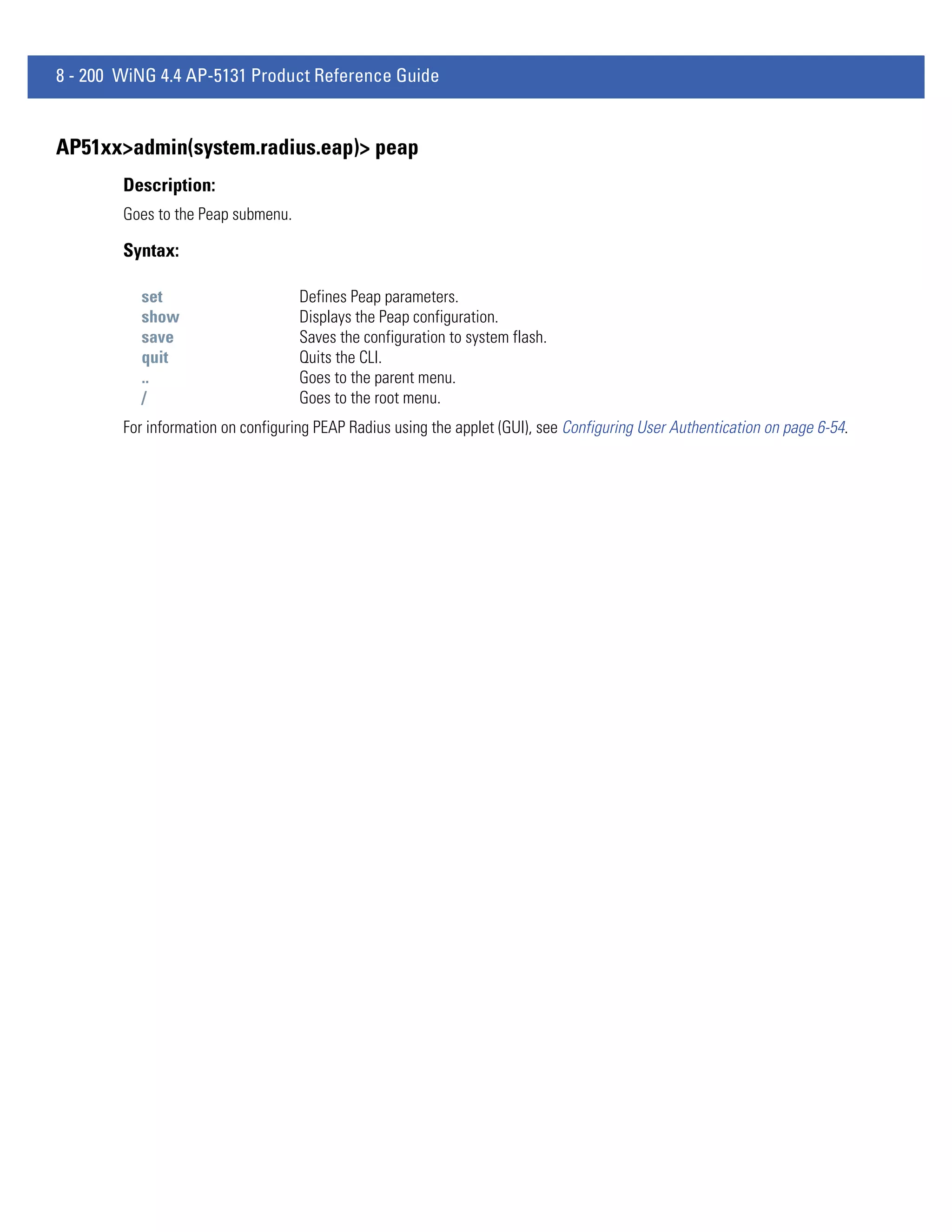 8 - 200 WiNG 4.4 AP-5131 Product Reference Guide


AP51xx>admin(system.radius.eap)> peap
        Description:
        Goes to the Peap submenu.

        Syntax:

          set                       Defines Peap parameters.
          show                      Displays the Peap configuration.
          save                      Saves the configuration to system flash.
          quit                      Quits the CLI.
          ..                        Goes to the parent menu.
          /                         Goes to the root menu.
        For information on configuring PEAP Radius using the applet (GUI), see Configuring User Authentication on page 6-54.
 