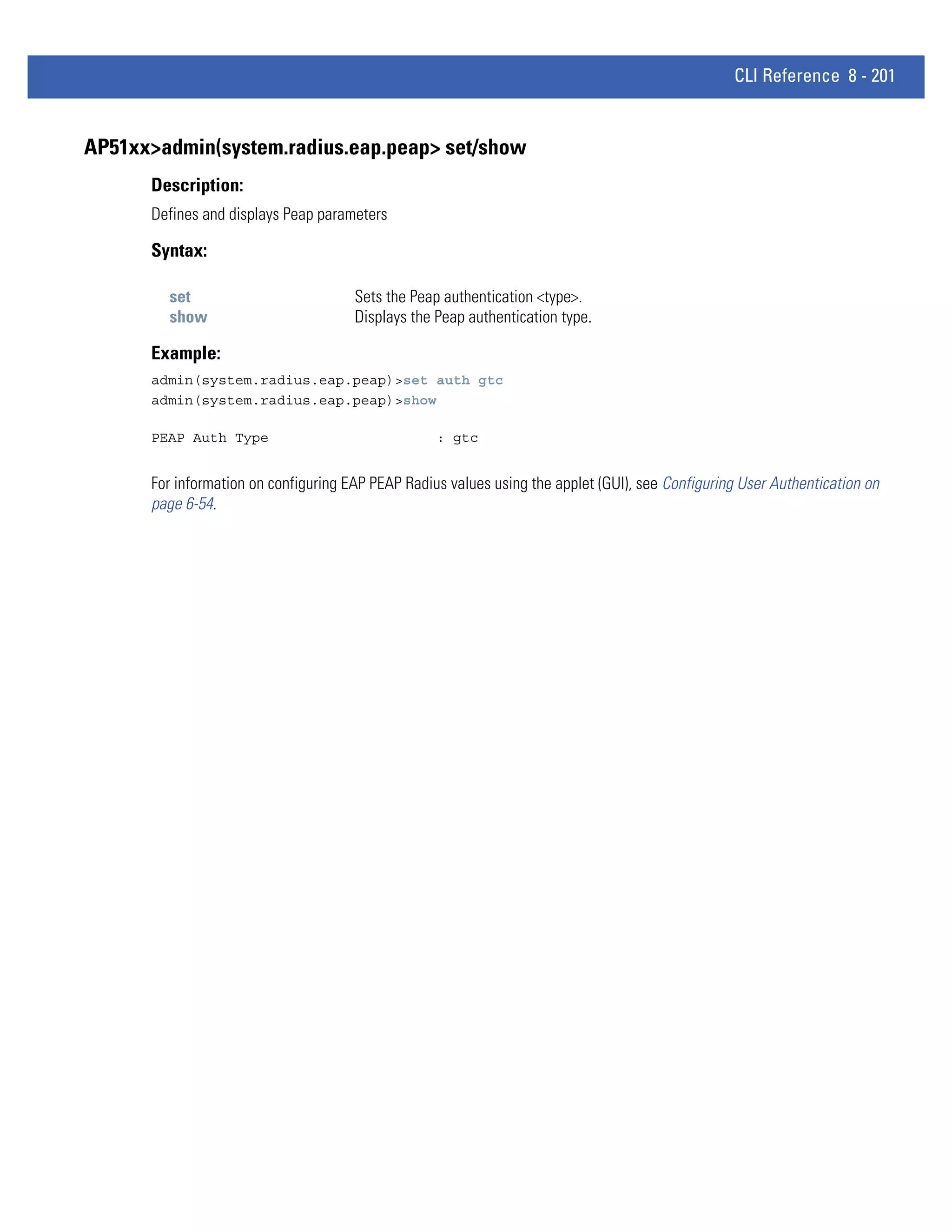 CLI Reference 8 - 201


AP51xx>admin(system.radius.eap.peap> set/show
      Description:
      Defines and displays Peap parameters

      Syntax:

        set                           Sets the Peap authentication <type>.
        show                          Displays the Peap authentication type.

      Example:
      admin(system.radius.eap.peap)>set auth gtc
      admin(system.radius.eap.peap)>show

      PEAP Auth Type                               : gtc


      For information on configuring EAP PEAP Radius values using the applet (GUI), see Configuring User Authentication on
      page 6-54.
 