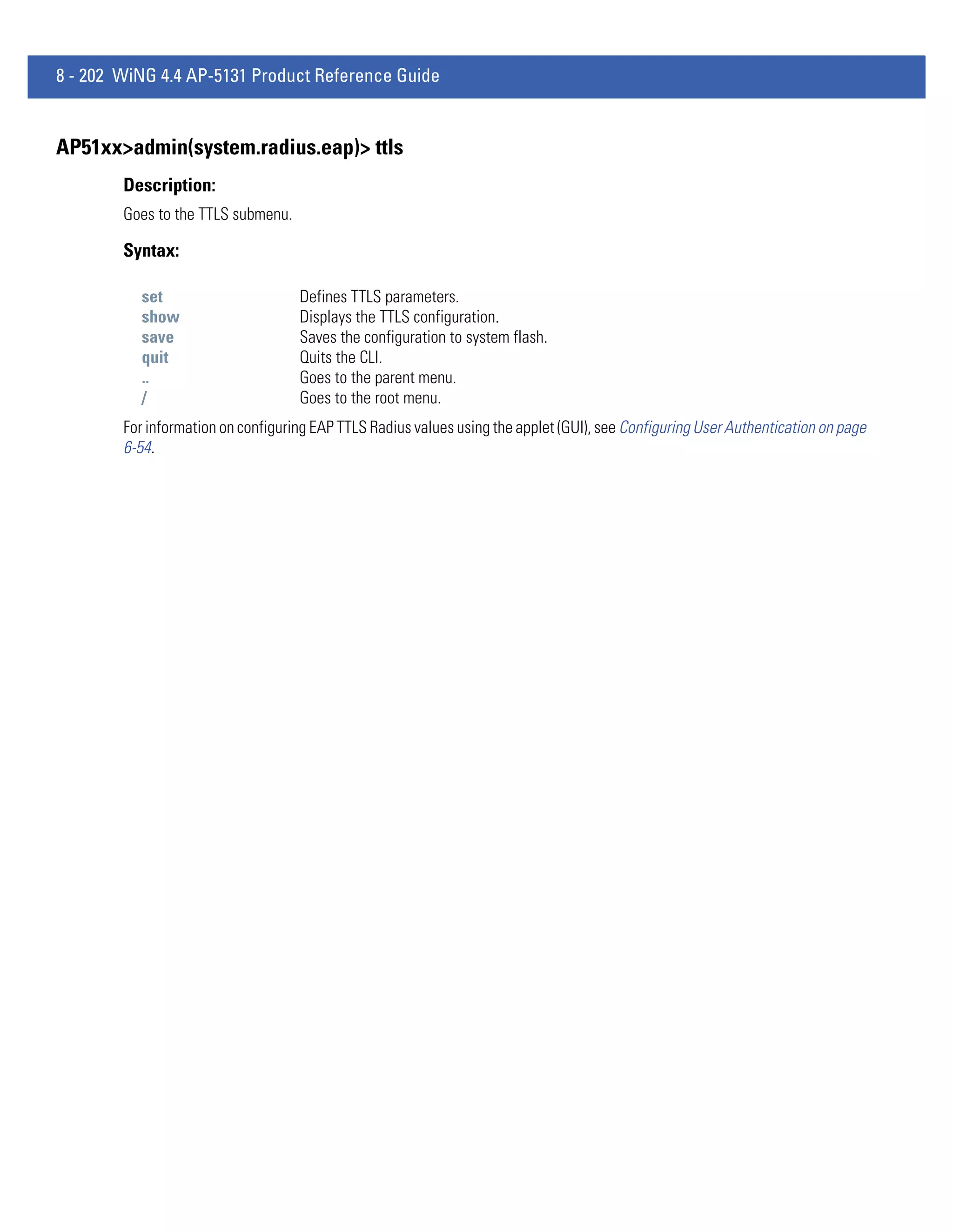 8 - 202 WiNG 4.4 AP-5131 Product Reference Guide


AP51xx>admin(system.radius.eap)> ttls
        Description:
        Goes to the TTLS submenu.

        Syntax:

          set                       Defines TTLS parameters.
          show                      Displays the TTLS configuration.
          save                      Saves the configuration to system flash.
          quit                      Quits the CLI.
          ..                        Goes to the parent menu.
          /                         Goes to the root menu.
        For information on configuring EAP TTLS Radius values using the applet (GUI), see Configuring User Authentication on page
        6-54.
 