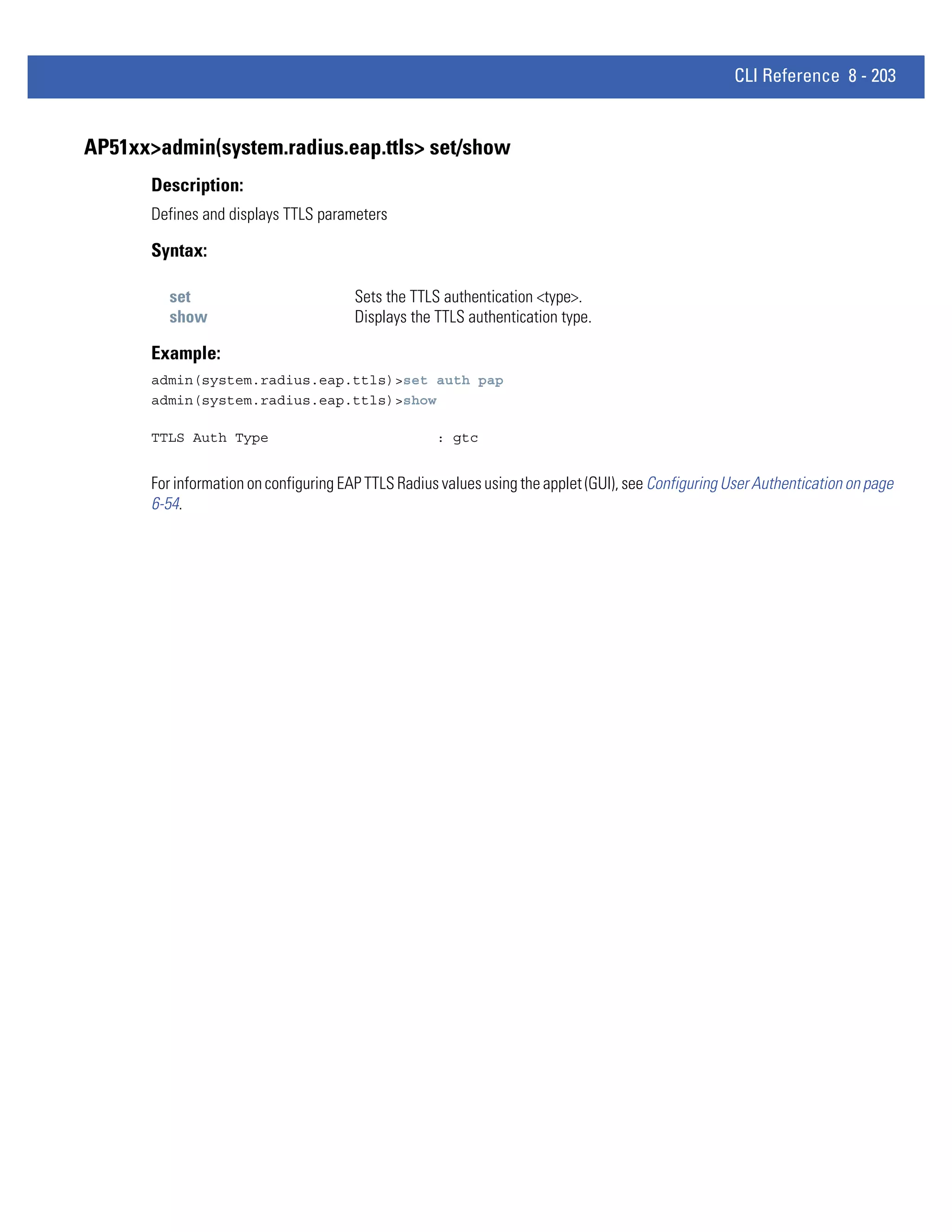 CLI Reference 8 - 203


AP51xx>admin(system.radius.eap.ttls> set/show
       Description:
       Defines and displays TTLS parameters

       Syntax:

         set                            Sets the TTLS authentication <type>.
         show                           Displays the TTLS authentication type.

       Example:
       admin(system.radius.eap.ttls)>set auth pap
       admin(system.radius.eap.ttls)>show

       TTLS Auth Type                                : gtc


       For information on configuring EAP TTLS Radius values using the applet (GUI), see Configuring User Authentication on page
       6-54.
 