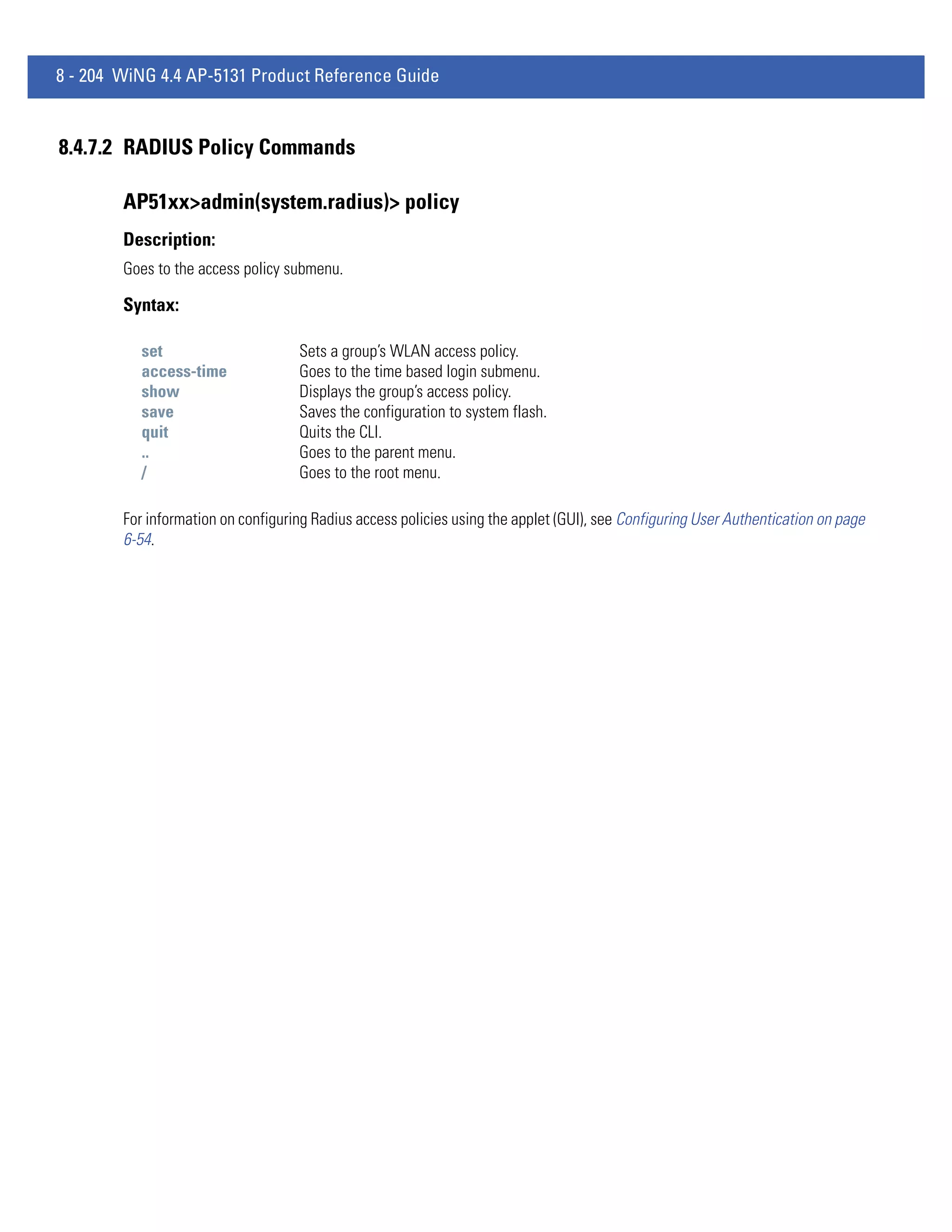8 - 204 WiNG 4.4 AP-5131 Product Reference Guide


8.4.7.2 RADIUS Policy Commands

        AP51xx>admin(system.radius)> policy
        Description:
        Goes to the access policy submenu.

        Syntax:

           set                      Sets a group’s WLAN access policy.
           access-time              Goes to the time based login submenu.
           show                     Displays the group’s access policy.
           save                     Saves the configuration to system flash.
           quit                     Quits the CLI.
           ..                       Goes to the parent menu.
           /                        Goes to the root menu.

        For information on configuring Radius access policies using the applet (GUI), see Configuring User Authentication on page
        6-54.
 