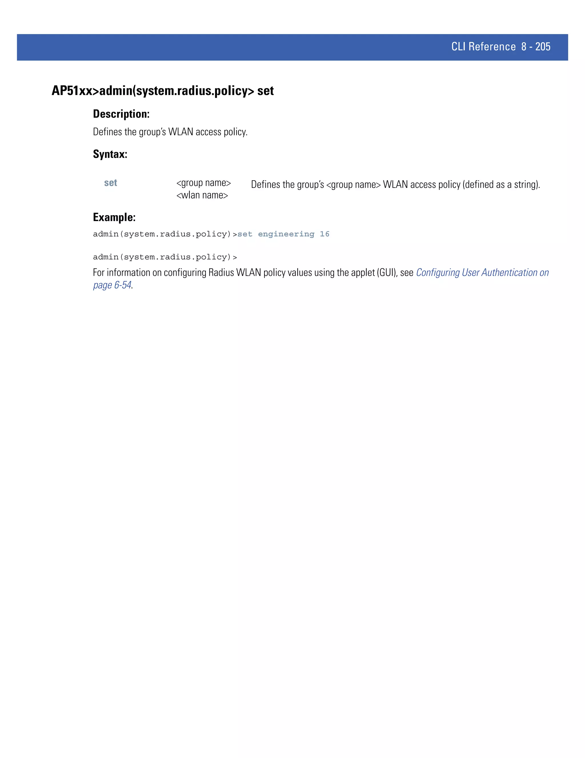 CLI Reference 8 - 205


AP51xx>admin(system.radius.policy> set
       Description:
       Defines the group’s WLAN access policy.

       Syntax:

         set                <group name>         Defines the group’s <group name> WLAN access policy (defined as a string).
                            <wlan name>

       Example:
       admin(system.radius.policy)>set engineering 16

       admin(system.radius.policy)>
       For information on configuring Radius WLAN policy values using the applet (GUI), see Configuring User Authentication on
       page 6-54.
 