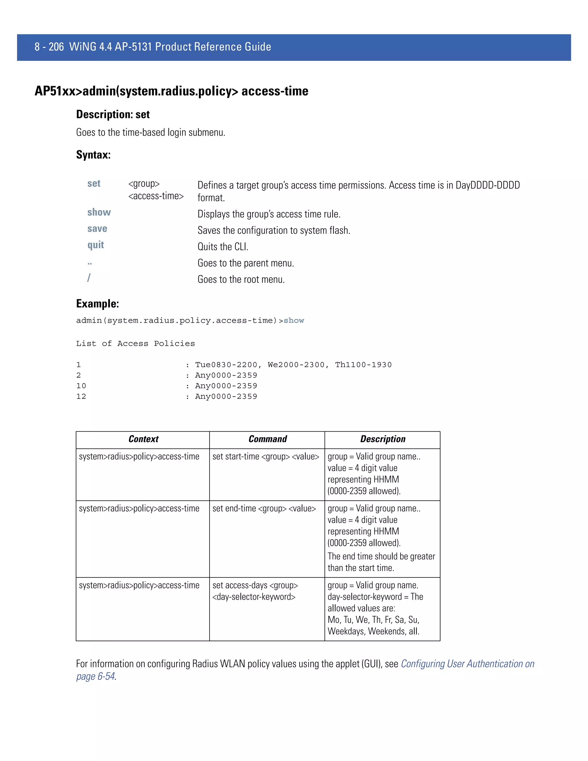 8 - 206 WiNG 4.4 AP-5131 Product Reference Guide


AP51xx>admin(system.radius.policy> access-time
        Description: set
        Goes to the time-based login submenu.

        Syntax:

             set     <group>             Defines a target group’s access time permissions. Access time is in DayDDDD-DDDD
                     <access-time>       format.
             show                        Displays the group’s access time rule.
             save                        Saves the configuration to system flash.
             quit                        Quits the CLI.
             ..                          Goes to the parent menu.
             /                           Goes to the root menu.

        Example:
        admin(system.radius.policy.access-time)>show

        List of Access Policies

        1                            :   Tue0830-2200, We2000-2300, Th1100-1930
        2                            :   Any0000-2359
        10                           :   Any0000-2359
        12                           :   Any0000-2359




                     Context                          Command                        Description
        system>radius>policy>access-time     set start-time <group> <value> group = Valid group name..
                                                                            value = 4 digit value
                                                                            representing HHMM
                                                                            (0000-2359 allowed).
        system>radius>policy>access-time     set end-time <group> <value>   group = Valid group name..
                                                                            value = 4 digit value
                                                                            representing HHMM
                                                                            (0000-2359 allowed).
                                                                            The end time should be greater
                                                                            than the start time.
        system>radius>policy>access-time     set access-days <group>        group = Valid group name.
                                             <day-selector-keyword>         day-selector-keyword = The
                                                                            allowed values are:
                                                                            Mo, Tu, We, Th, Fr, Sa, Su,
                                                                            Weekdays, Weekends, all.


        For information on configuring Radius WLAN policy values using the applet (GUI), see Configuring User Authentication on
        page 6-54.
 