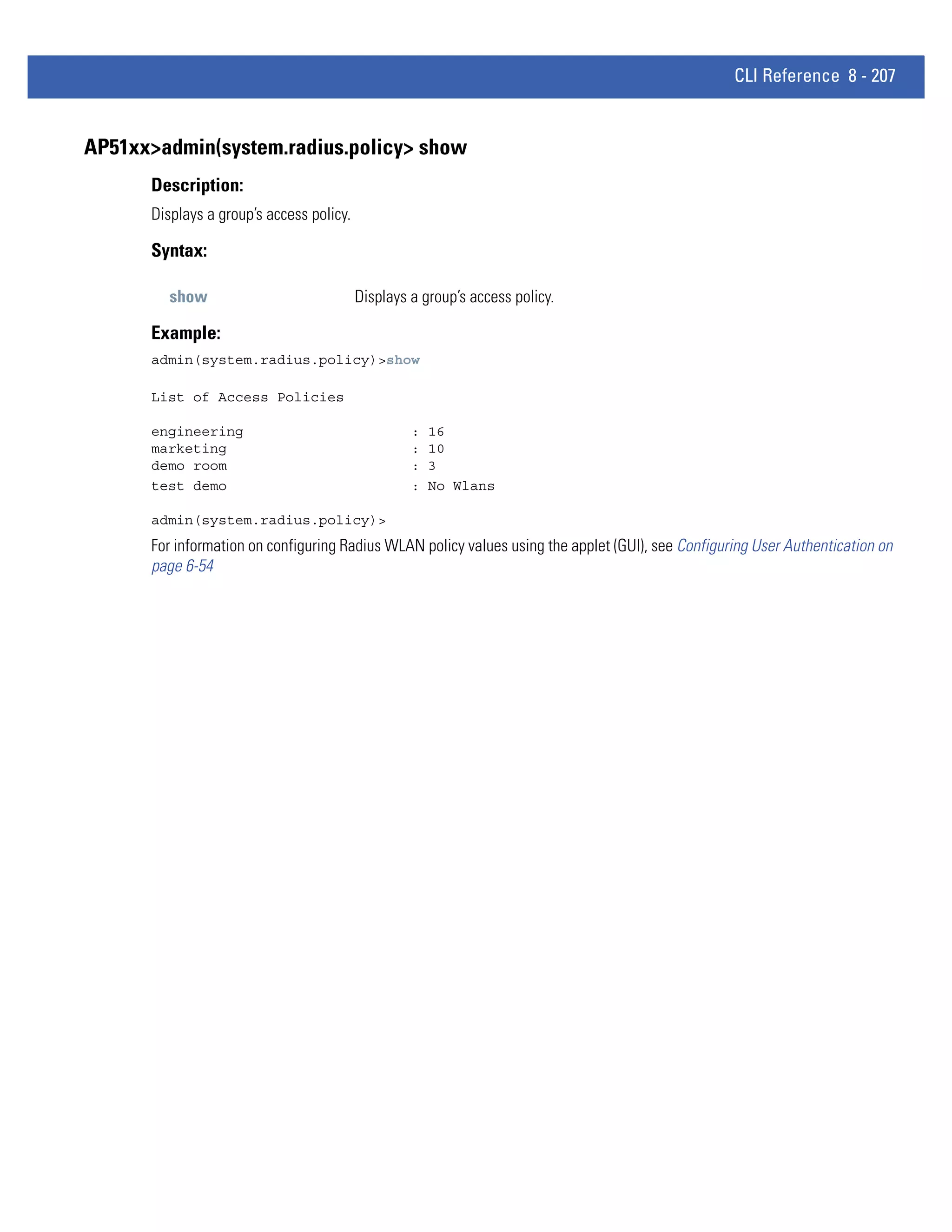 CLI Reference 8 - 207


AP51xx>admin(system.radius.policy> show
      Description:
      Displays a group’s access policy.

      Syntax:

         show                             Displays a group’s access policy.

      Example:
      admin(system.radius.policy)>show

      List of Access Policies

      engineering                                  :   16
      marketing                                    :   10
      demo room                                    :   3
      test demo                                    :   No Wlans

      admin(system.radius.policy)>
      For information on configuring Radius WLAN policy values using the applet (GUI), see Configuring User Authentication on
      page 6-54
 