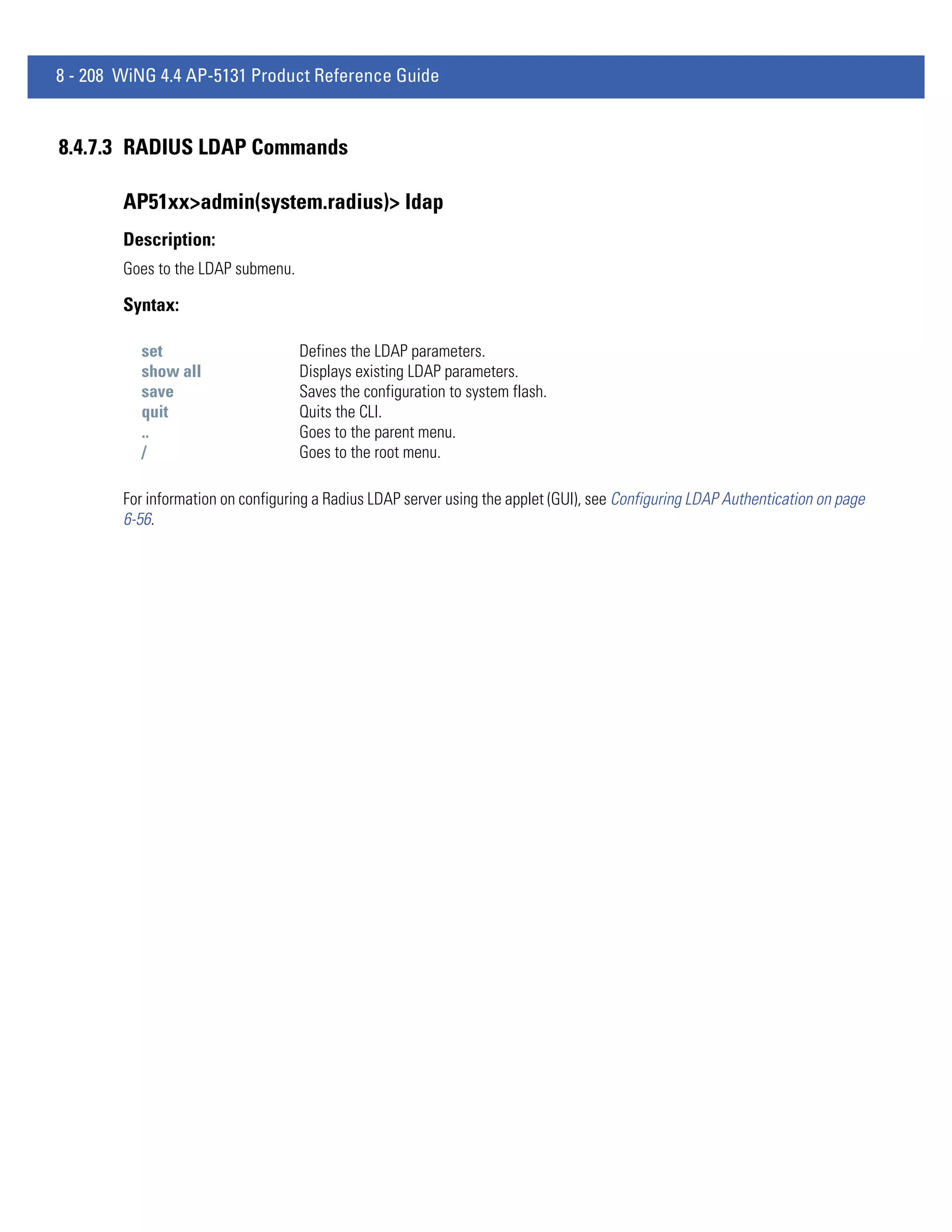 8 - 208 WiNG 4.4 AP-5131 Product Reference Guide


8.4.7.3 RADIUS LDAP Commands

        AP51xx>admin(system.radius)> ldap
        Description:
        Goes to the LDAP submenu.

        Syntax:

          set                       Defines the LDAP parameters.
          show all                  Displays existing LDAP parameters.
          save                      Saves the configuration to system flash.
          quit                      Quits the CLI.
          ..                        Goes to the parent menu.
          /                         Goes to the root menu.

        For information on configuring a Radius LDAP server using the applet (GUI), see Configuring LDAP Authentication on page
        6-56.
 