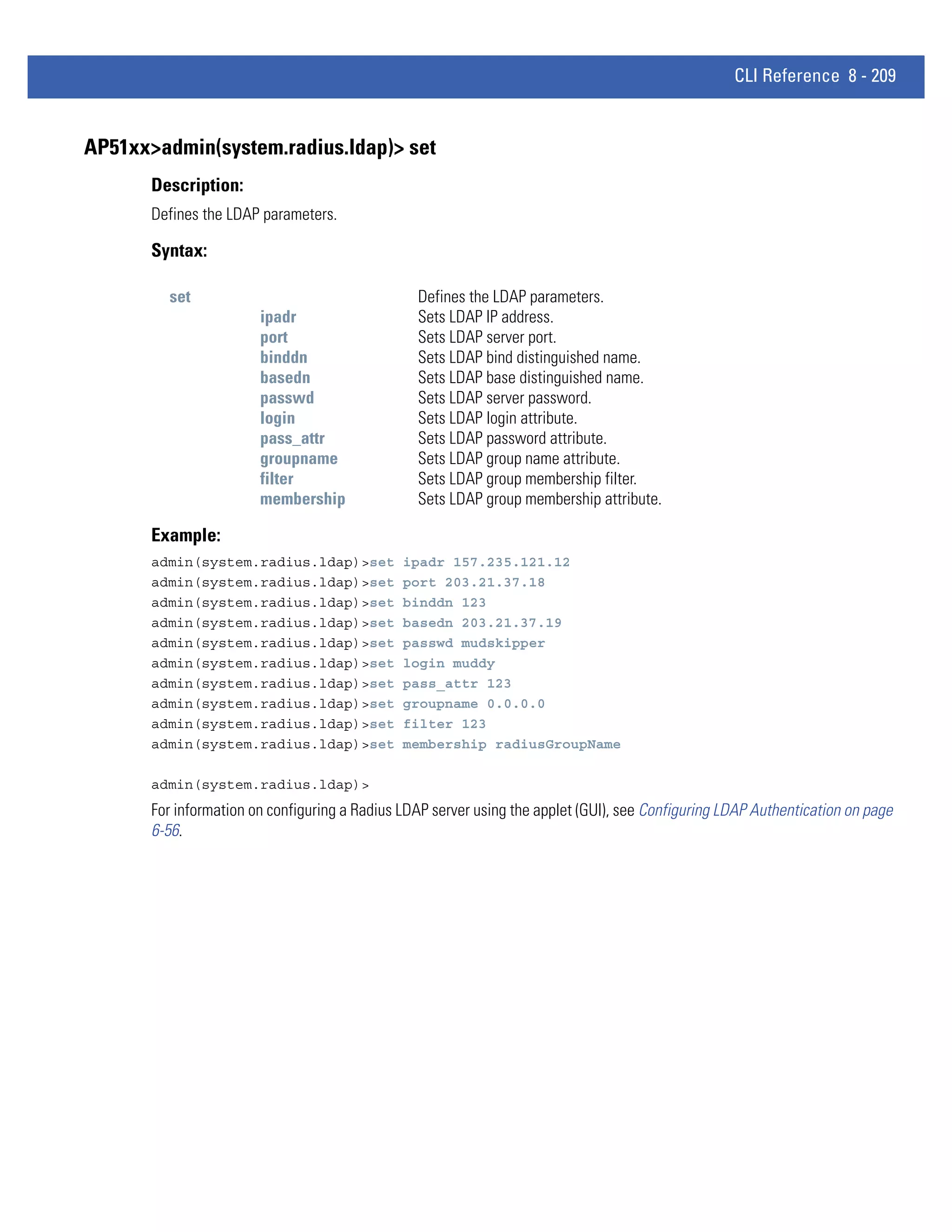 CLI Reference 8 - 209


AP51xx>admin(system.radius.ldap)> set
       Description:
       Defines the LDAP parameters.

       Syntax:

         set                                     Defines the LDAP parameters.
                        ipadr                    Sets LDAP IP address.
                        port                     Sets LDAP server port.
                        binddn                   Sets LDAP bind distinguished name.
                        basedn                   Sets LDAP base distinguished name.
                        passwd                   Sets LDAP server password.
                        login                    Sets LDAP login attribute.
                        pass_attr                Sets LDAP password attribute.
                        groupname                Sets LDAP group name attribute.
                        filter                   Sets LDAP group membership filter.
                        membership               Sets LDAP group membership attribute.

       Example:
       admin(system.radius.ldap)>set           ipadr 157.235.121.12
       admin(system.radius.ldap)>set           port 203.21.37.18
       admin(system.radius.ldap)>set           binddn 123
       admin(system.radius.ldap)>set           basedn 203.21.37.19
       admin(system.radius.ldap)>set           passwd mudskipper
       admin(system.radius.ldap)>set           login muddy
       admin(system.radius.ldap)>set           pass_attr 123
       admin(system.radius.ldap)>set           groupname 0.0.0.0
       admin(system.radius.ldap)>set           filter 123
       admin(system.radius.ldap)>set           membership radiusGroupName

       admin(system.radius.ldap)>
       For information on configuring a Radius LDAP server using the applet (GUI), see Configuring LDAP Authentication on page
       6-56.
 