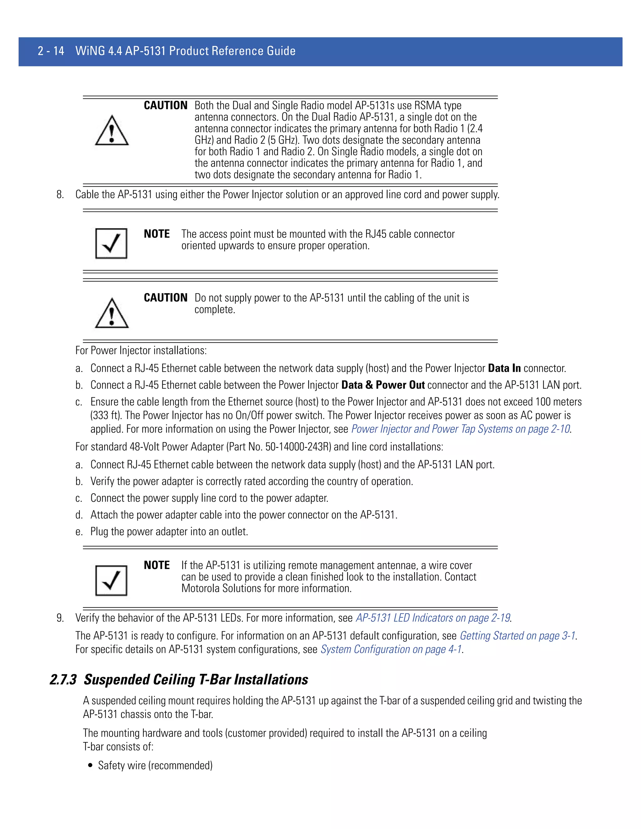 2 - 14 WiNG 4.4 AP-5131 Product Reference Guide



                        CAUTION Both the Dual and Single Radio model AP-5131s use RSMA type
                                antenna connectors. On the Dual Radio AP-5131, a single dot on the
                                antenna connector indicates the primary antenna for both Radio 1 (2.4
                                GHz) and Radio 2 (5 GHz). Two dots designate the secondary antenna
                                for both Radio 1 and Radio 2. On Single Radio models, a single dot on
                                the antenna connector indicates the primary antenna for Radio 1, and
                                two dots designate the secondary antenna for Radio 1.
   8. Cable the AP-5131 using either the Power Injector solution or an approved line cord and power supply.


                        NOTE     The access point must be mounted with the RJ45 cable connector
                                 oriented upwards to ensure proper operation.



                        CAUTION Do not supply power to the AP-5131 until the cabling of the unit is
                                complete.


       For Power Injector installations:
       a. Connect a RJ-45 Ethernet cable between the network data supply (host) and the Power Injector Data In connector.
       b. Connect a RJ-45 Ethernet cable between the Power Injector Data & Power Out connector and the AP-5131 LAN port.
       c. Ensure the cable length from the Ethernet source (host) to the Power Injector and AP-5131 does not exceed 100 meters
          (333 ft). The Power Injector has no On/Off power switch. The Power Injector receives power as soon as AC power is
          applied. For more information on using the Power Injector, see Power Injector and Power Tap Systems on page 2-10.
       For standard 48-Volt Power Adapter (Part No. 50-14000-243R) and line cord installations:
       a.   Connect RJ-45 Ethernet cable between the network data supply (host) and the AP-5131 LAN port.
       b.   Verify the power adapter is correctly rated according the country of operation.
       c.   Connect the power supply line cord to the power adapter.
       d.   Attach the power adapter cable into the power connector on the AP-5131.
       e.   Plug the power adapter into an outlet.

                        NOTE     If the AP-5131 is utilizing remote management antennae, a wire cover
                                 can be used to provide a clean finished look to the installation. Contact
                                 Motorola Solutions for more information.

   9. Verify the behavior of the AP-5131 LEDs. For more information, see AP-5131 LED Indicators on page 2-19.
       The AP-5131 is ready to configure. For information on an AP-5131 default configuration, see Getting Started on page 3-1.
       For specific details on AP-5131 system configurations, see System Configuration on page 4-1.

  2.7.3 Suspended Ceiling T-Bar Installations
         A suspended ceiling mount requires holding the AP-5131 up against the T-bar of a suspended ceiling grid and twisting the
         AP-5131 chassis onto the T-bar.
         The mounting hardware and tools (customer provided) required to install the AP-5131 on a ceiling
         T-bar consists of:
            • Safety wire (recommended)
 