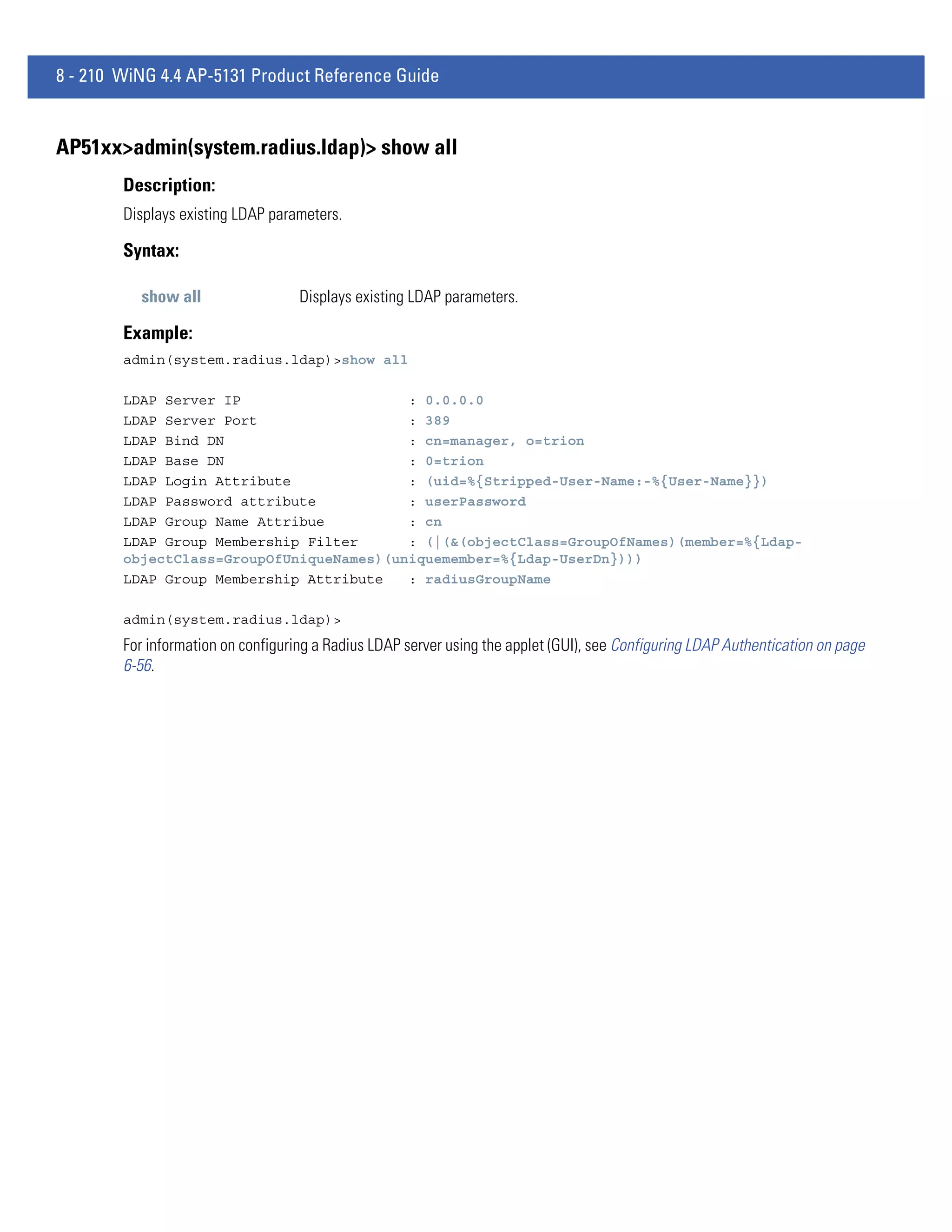 8 - 210 WiNG 4.4 AP-5131 Product Reference Guide


AP51xx>admin(system.radius.ldap)> show all
        Description:
        Displays existing LDAP parameters.

        Syntax:

          show all                  Displays existing LDAP parameters.

        Example:
        admin(system.radius.ldap)>show all

        LDAP Server IP                    : 0.0.0.0
        LDAP Server Port                  : 389
        LDAP Bind DN                      : cn=manager, o=trion
        LDAP Base DN                      : 0=trion
        LDAP Login Attribute              : (uid=%{Stripped-User-Name:-%{User-Name}})
        LDAP Password attribute           : userPassword
        LDAP Group Name Attribue          : cn
        LDAP Group Membership Filter      : (|(&(objectClass=GroupOfNames)(member=%{Ldap-
        objectClass=GroupOfUniqueNames)(uniquemember=%{Ldap-UserDn})))
        LDAP Group Membership Attribute   : radiusGroupName

        admin(system.radius.ldap)>
        For information on configuring a Radius LDAP server using the applet (GUI), see Configuring LDAP Authentication on page
        6-56.
 