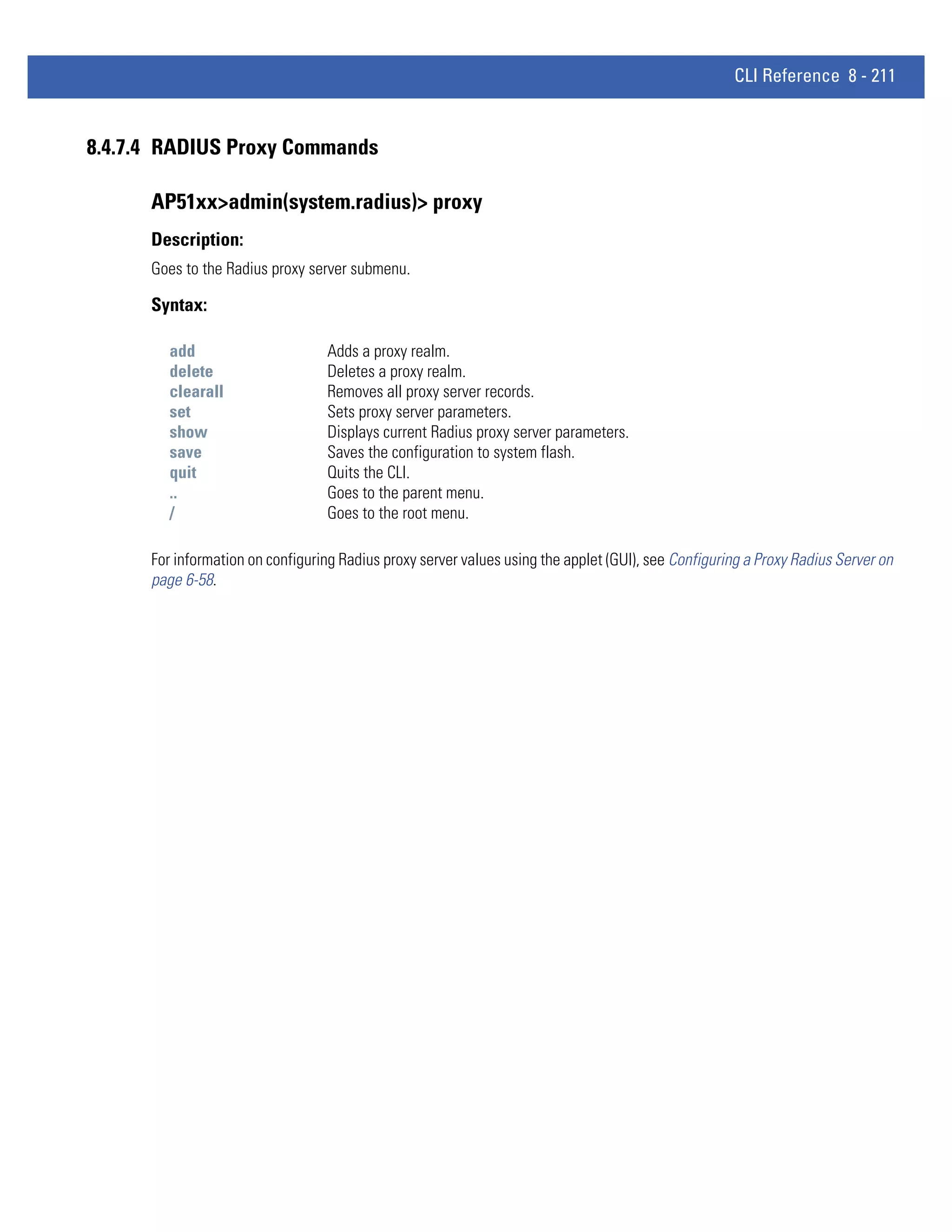 CLI Reference 8 - 211


8.4.7.4 RADIUS Proxy Commands

      AP51xx>admin(system.radius)> proxy
      Description:
      Goes to the Radius proxy server submenu.

      Syntax:

         add                      Adds a proxy realm.
         delete                   Deletes a proxy realm.
         clearall                 Removes all proxy server records.
         set                      Sets proxy server parameters.
         show                     Displays current Radius proxy server parameters.
         save                     Saves the configuration to system flash.
         quit                     Quits the CLI.
         ..                       Goes to the parent menu.
         /                        Goes to the root menu.

      For information on configuring Radius proxy server values using the applet (GUI), see Configuring a Proxy Radius Server on
      page 6-58.
 