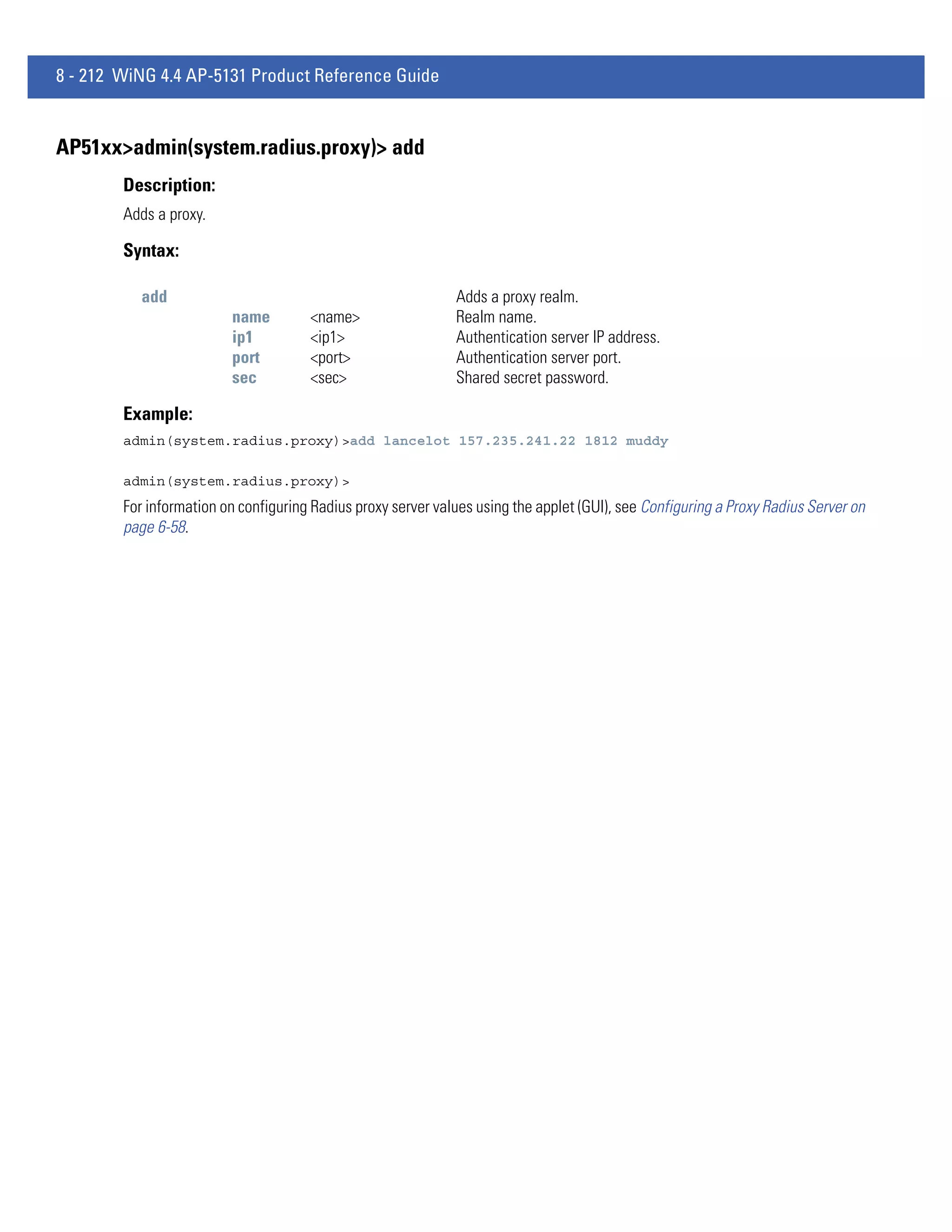8 - 212 WiNG 4.4 AP-5131 Product Reference Guide


AP51xx>admin(system.radius.proxy)> add
        Description:
        Adds a proxy.

        Syntax:

           add                                                Adds a proxy realm.
                         name         <name>                  Realm name.
                         ip1          <ip1>                   Authentication server IP address.
                         port         <port>                  Authentication server port.
                         sec          <sec>                   Shared secret password.

        Example:
        admin(system.radius.proxy)>add lancelot 157.235.241.22 1812 muddy

        admin(system.radius.proxy)>
        For information on configuring Radius proxy server values using the applet (GUI), see Configuring a Proxy Radius Server on
        page 6-58.
 