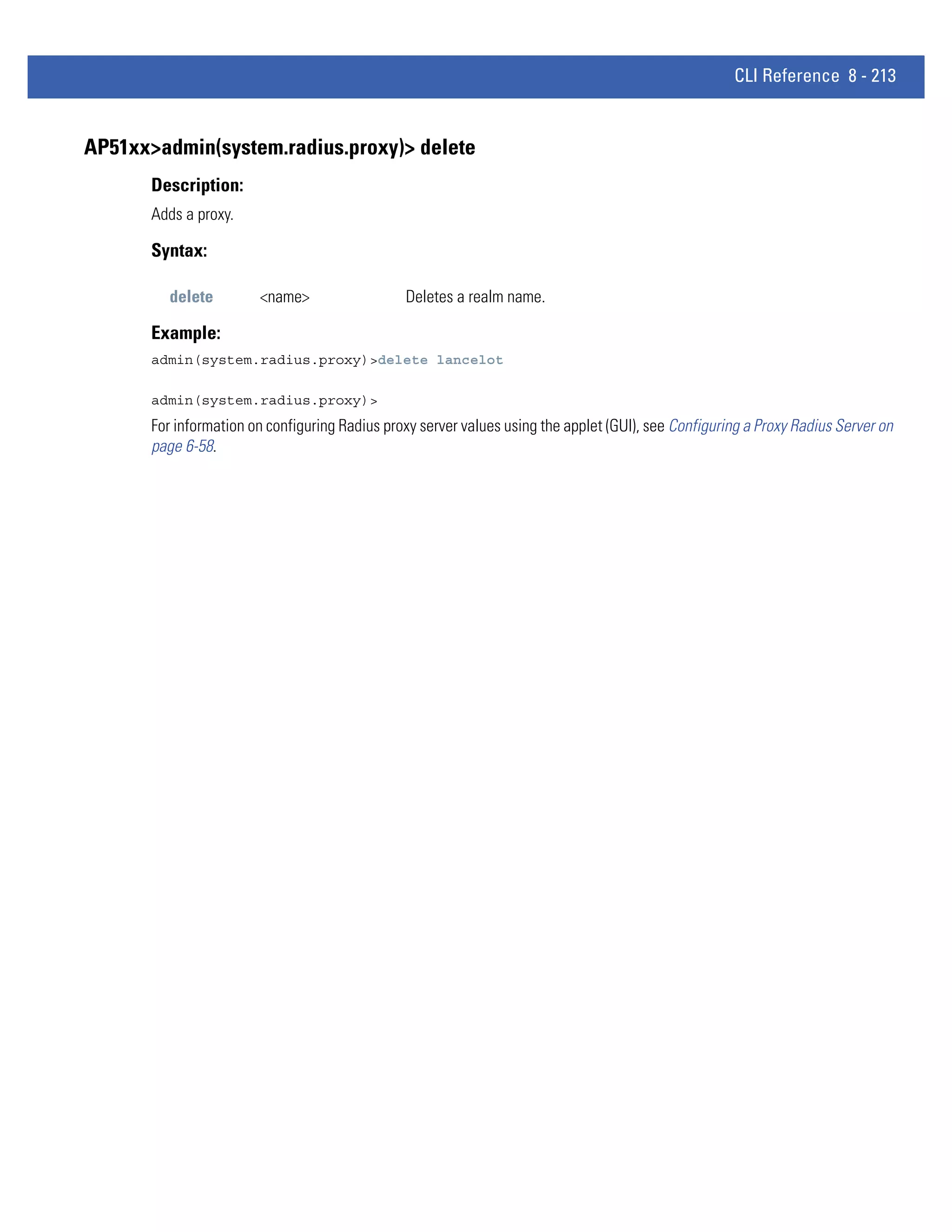 CLI Reference 8 - 213


AP51xx>admin(system.radius.proxy)> delete
       Description:
       Adds a proxy.

       Syntax:

          delete        <name>                  Deletes a realm name.

       Example:
       admin(system.radius.proxy)>delete lancelot

       admin(system.radius.proxy)>
       For information on configuring Radius proxy server values using the applet (GUI), see Configuring a Proxy Radius Server on
       page 6-58.
 