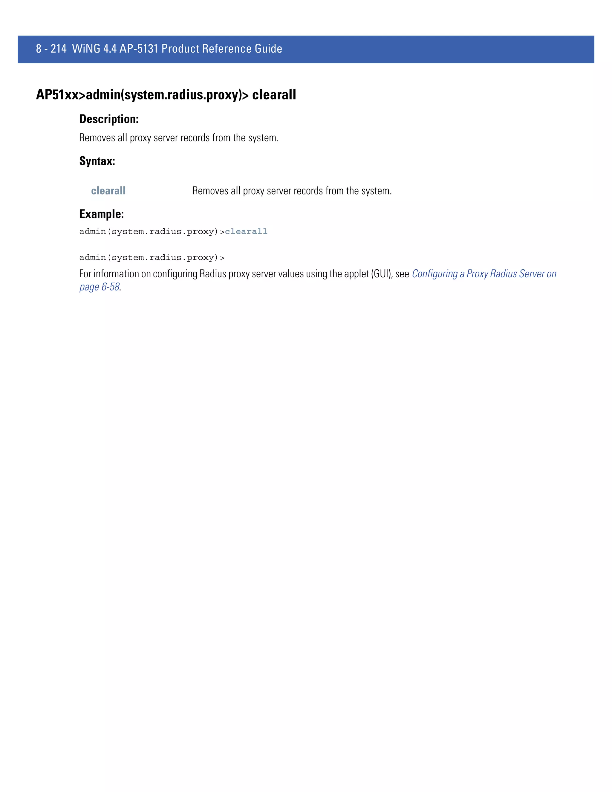 8 - 214 WiNG 4.4 AP-5131 Product Reference Guide


AP51xx>admin(system.radius.proxy)> clearall
        Description:
        Removes all proxy server records from the system.

        Syntax:

           clearall                 Removes all proxy server records from the system.

        Example:
        admin(system.radius.proxy)>clearall

        admin(system.radius.proxy)>
        For information on configuring Radius proxy server values using the applet (GUI), see Configuring a Proxy Radius Server on
        page 6-58.
 