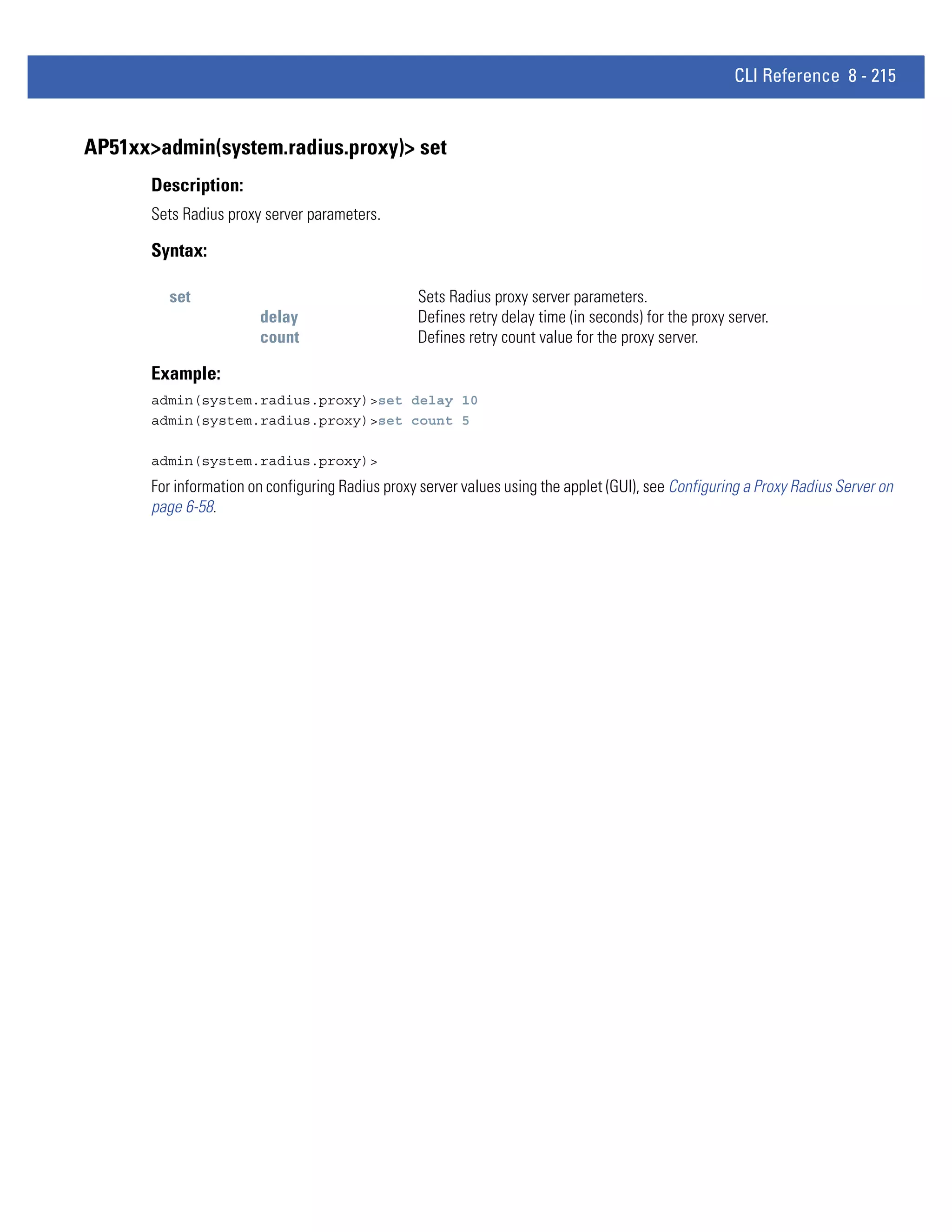 CLI Reference 8 - 215


AP51xx>admin(system.radius.proxy)> set
       Description:
       Sets Radius proxy server parameters.

       Syntax:

          set                                     Sets Radius proxy server parameters.
                        delay                     Defines retry delay time (in seconds) for the proxy server.
                        count                     Defines retry count value for the proxy server.

       Example:
       admin(system.radius.proxy)>set delay 10
       admin(system.radius.proxy)>set count 5

       admin(system.radius.proxy)>
       For information on configuring Radius proxy server values using the applet (GUI), see Configuring a Proxy Radius Server on
       page 6-58.
 