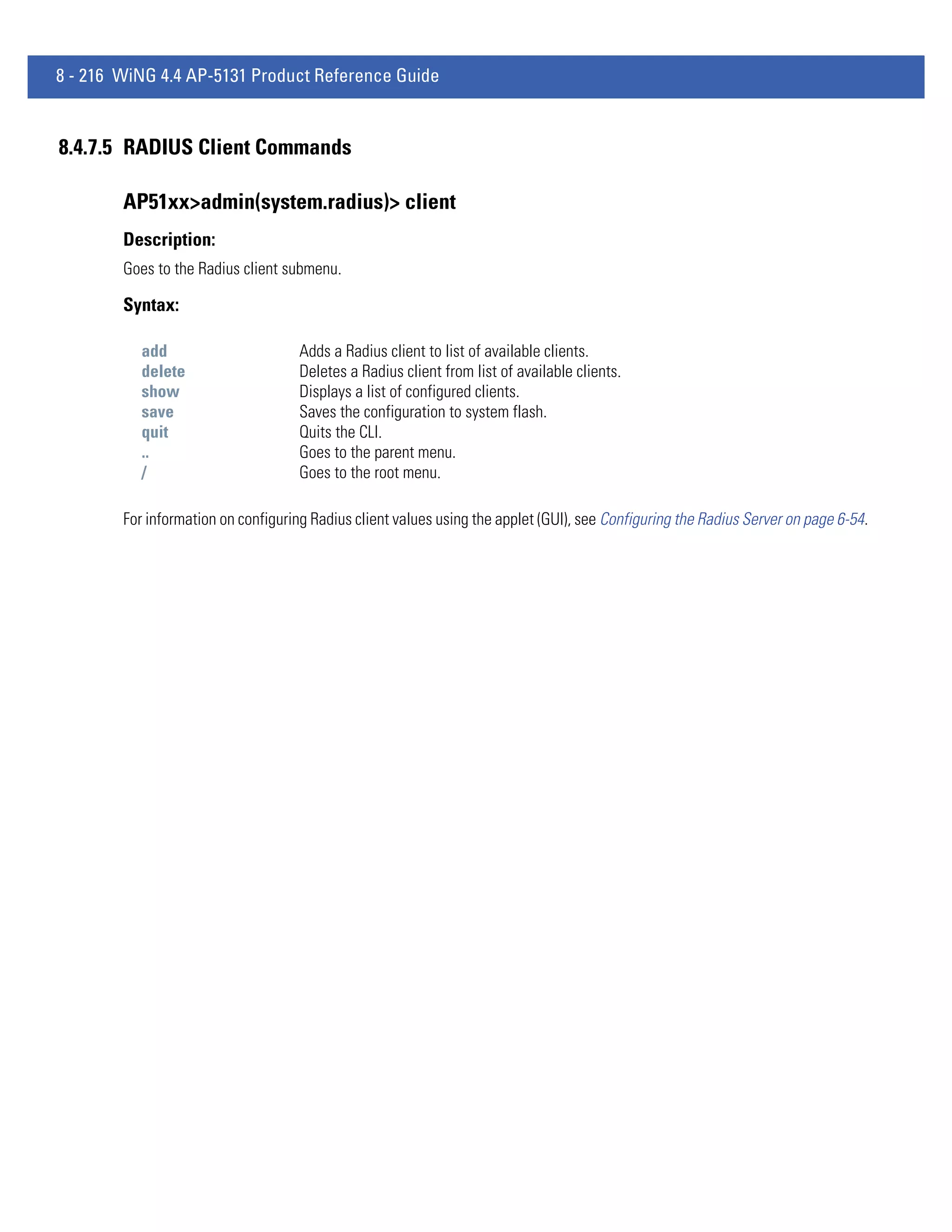 8 - 216 WiNG 4.4 AP-5131 Product Reference Guide


8.4.7.5 RADIUS Client Commands

        AP51xx>admin(system.radius)> client
        Description:
        Goes to the Radius client submenu.

        Syntax:

           add                       Adds a Radius client to list of available clients.
           delete                    Deletes a Radius client from list of available clients.
           show                      Displays a list of configured clients.
           save                      Saves the configuration to system flash.
           quit                      Quits the CLI.
           ..                        Goes to the parent menu.
           /                         Goes to the root menu.

        For information on configuring Radius client values using the applet (GUI), see Configuring the Radius Server on page 6-54.
 