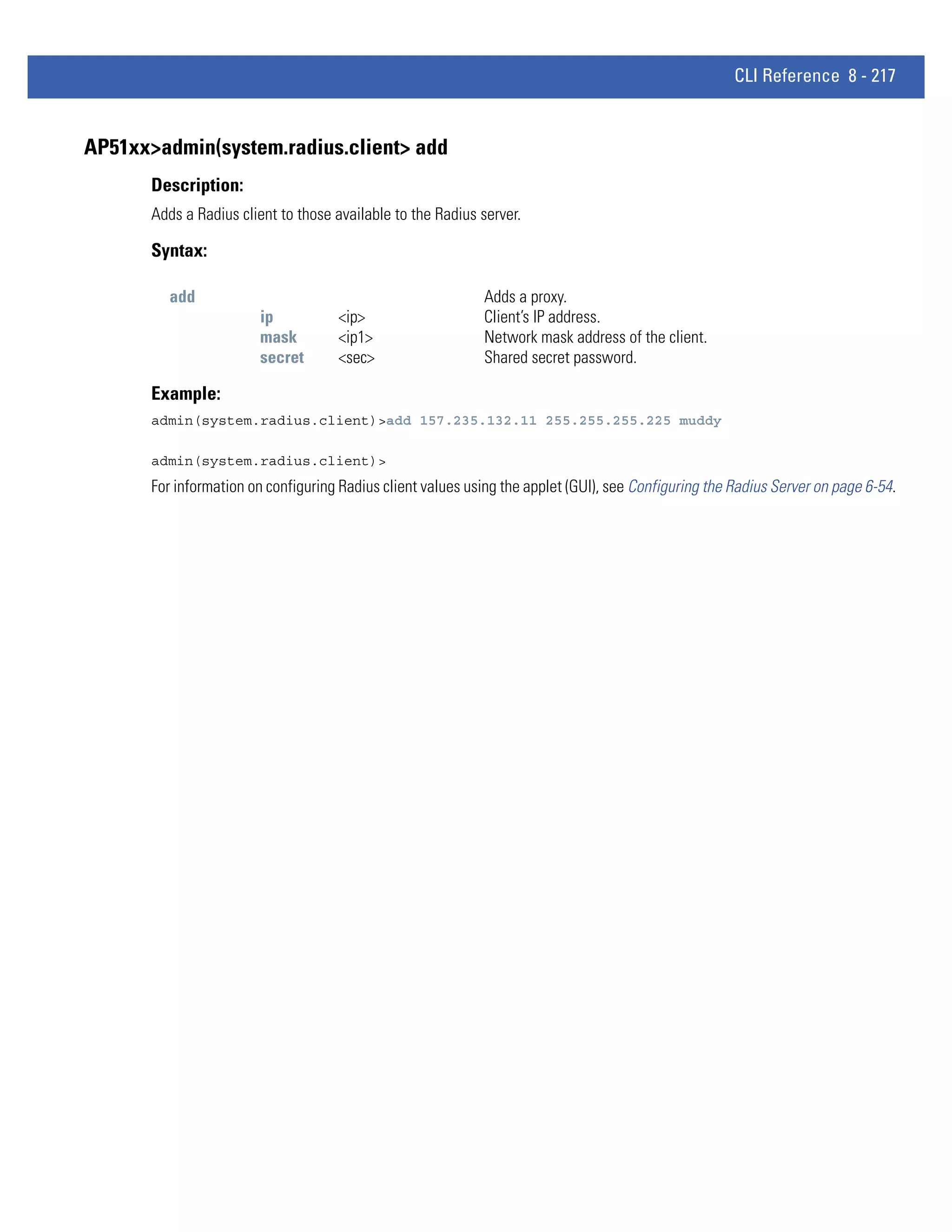 CLI Reference 8 - 217


AP51xx>admin(system.radius.client> add
       Description:
       Adds a Radius client to those available to the Radius server.

       Syntax:

          add                                                Adds a proxy.
                        ip           <ip>                    Client’s IP address.
                        mask         <ip1>                   Network mask address of the client.
                        secret       <sec>                   Shared secret password.

       Example:
       admin(system.radius.client)>add 157.235.132.11 255.255.255.225 muddy

       admin(system.radius.client)>
       For information on configuring Radius client values using the applet (GUI), see Configuring the Radius Server on page 6-54.
 