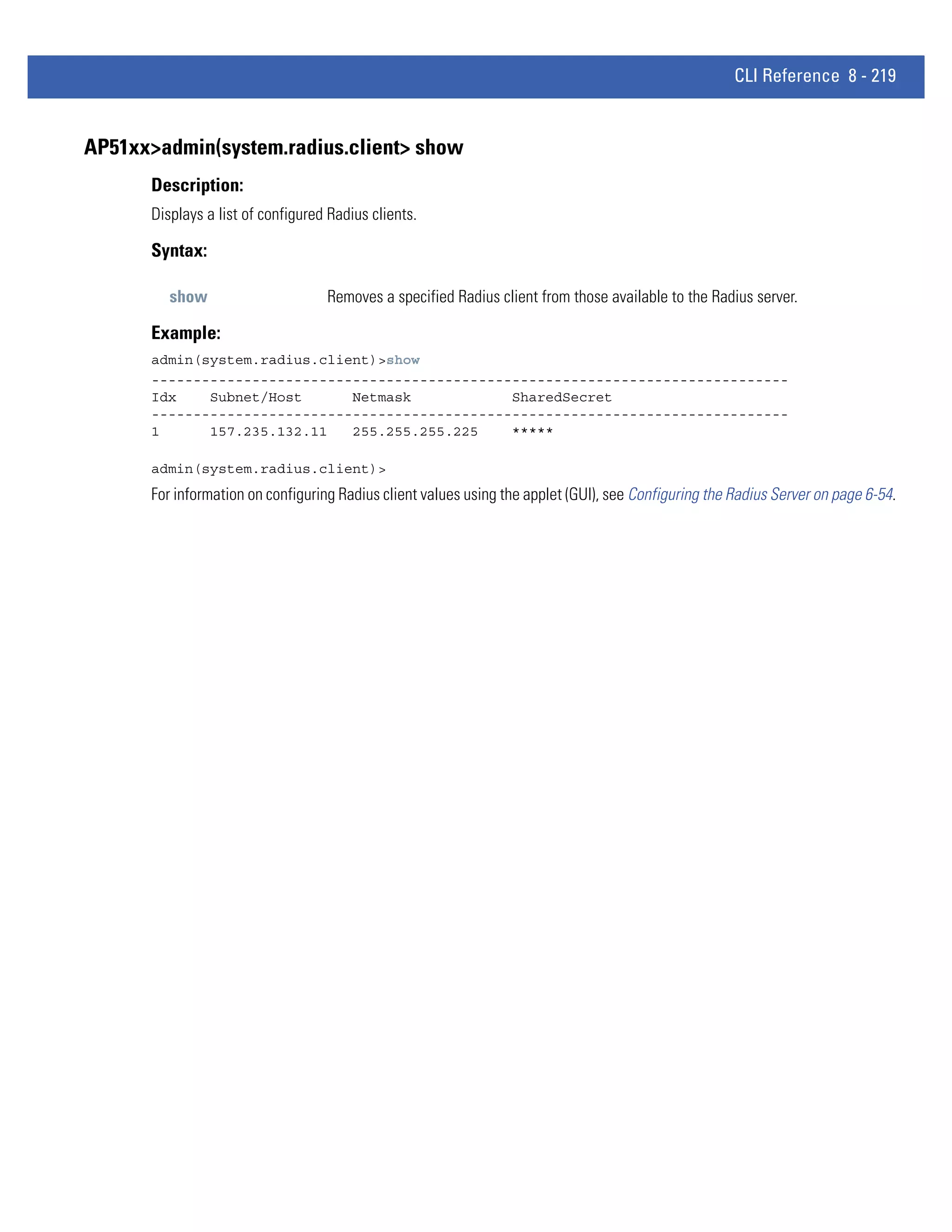 CLI Reference 8 - 219


AP51xx>admin(system.radius.client> show
      Description:
      Displays a list of configured Radius clients.

      Syntax:

         show                      Removes a specified Radius client from those available to the Radius server.

      Example:
      admin(system.radius.client)>show
      ----------------------------------------------------------------------------
      Idx    Subnet/Host      Netmask            SharedSecret
      ----------------------------------------------------------------------------
      1      157.235.132.11   255.255.255.225    *****

      admin(system.radius.client)>
      For information on configuring Radius client values using the applet (GUI), see Configuring the Radius Server on page 6-54.
 