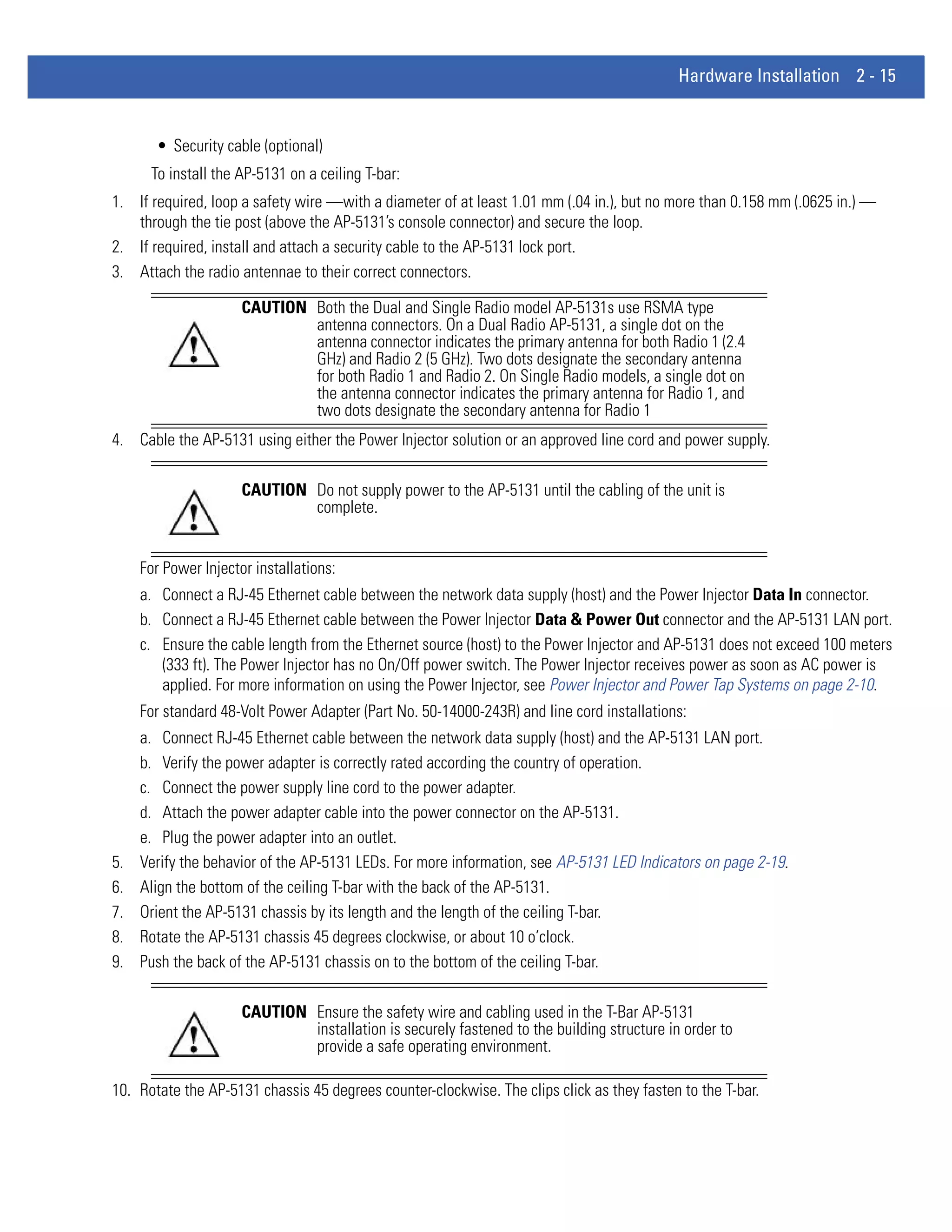 Hardware Installation 2 - 15


       • Security cable (optional)
      To install the AP-5131 on a ceiling T-bar:
1. If required, loop a safety wire —with a diameter of at least 1.01 mm (.04 in.), but no more than 0.158 mm (.0625 in.) —
   through the tie post (above the AP-5131’s console connector) and secure the loop.
2. If required, install and attach a security cable to the AP-5131 lock port.
3. Attach the radio antennae to their correct connectors.

                      CAUTION Both the Dual and Single Radio model AP-5131s use RSMA type
                              antenna connectors. On a Dual Radio AP-5131, a single dot on the
                              antenna connector indicates the primary antenna for both Radio 1 (2.4
                              GHz) and Radio 2 (5 GHz). Two dots designate the secondary antenna
                              for both Radio 1 and Radio 2. On Single Radio models, a single dot on
                              the antenna connector indicates the primary antenna for Radio 1, and
                              two dots designate the secondary antenna for Radio 1
4. Cable the AP-5131 using either the Power Injector solution or an approved line cord and power supply.

                      CAUTION Do not supply power to the AP-5131 until the cabling of the unit is
                              complete.


     For Power Injector installations:
     a. Connect a RJ-45 Ethernet cable between the network data supply (host) and the Power Injector Data In connector.
     b. Connect a RJ-45 Ethernet cable between the Power Injector Data & Power Out connector and the AP-5131 LAN port.
     c. Ensure the cable length from the Ethernet source (host) to the Power Injector and AP-5131 does not exceed 100 meters
        (333 ft). The Power Injector has no On/Off power switch. The Power Injector receives power as soon as AC power is
        applied. For more information on using the Power Injector, see Power Injector and Power Tap Systems on page 2-10.
     For standard 48-Volt Power Adapter (Part No. 50-14000-243R) and line cord installations:
     a. Connect RJ-45 Ethernet cable between the network data supply (host) and the AP-5131 LAN port.
     b. Verify the power adapter is correctly rated according the country of operation.
     c. Connect the power supply line cord to the power adapter.
     d. Attach the power adapter cable into the power connector on the AP-5131.
     e. Plug the power adapter into an outlet.
5.   Verify the behavior of the AP-5131 LEDs. For more information, see AP-5131 LED Indicators on page 2-19.
6.   Align the bottom of the ceiling T-bar with the back of the AP-5131.
7.   Orient the AP-5131 chassis by its length and the length of the ceiling T-bar.
8.   Rotate the AP-5131 chassis 45 degrees clockwise, or about 10 o’clock.
9.   Push the back of the AP-5131 chassis on to the bottom of the ceiling T-bar.

                      CAUTION Ensure the safety wire and cabling used in the T-Bar AP-5131
                              installation is securely fastened to the building structure in order to
                              provide a safe operating environment.

10. Rotate the AP-5131 chassis 45 degrees counter-clockwise. The clips click as they fasten to the T-bar.
 