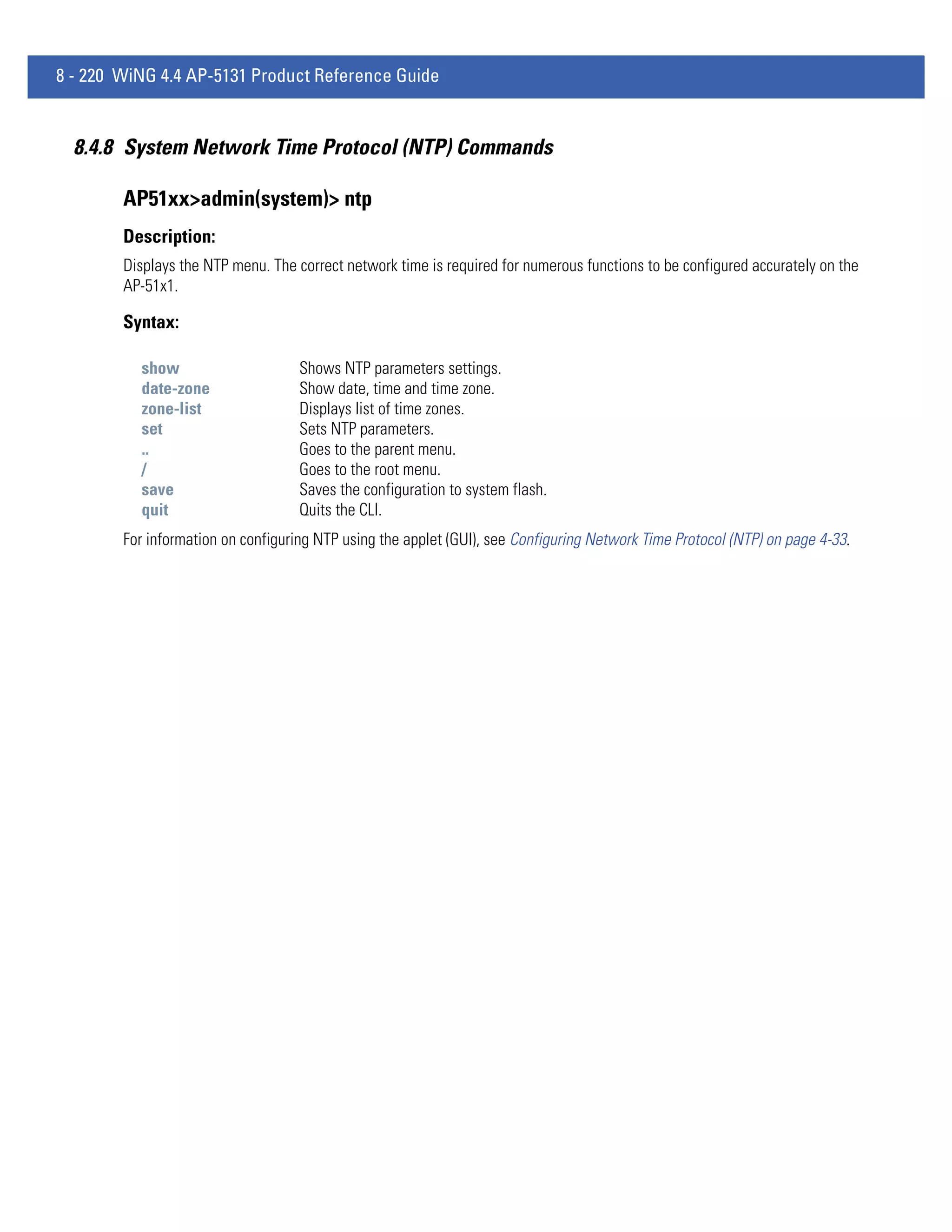 8 - 220 WiNG 4.4 AP-5131 Product Reference Guide


  8.4.8 System Network Time Protocol (NTP) Commands

        AP51xx>admin(system)> ntp
        Description:
        Displays the NTP menu. The correct network time is required for numerous functions to be configured accurately on the
        AP-51x1.

        Syntax:

          show                      Shows NTP parameters settings.
          date-zone                 Show date, time and time zone.
          zone-list                 Displays list of time zones.
          set                       Sets NTP parameters.
          ..                        Goes to the parent menu.
          /                         Goes to the root menu.
          save                      Saves the configuration to system flash.
          quit                      Quits the CLI.
        For information on configuring NTP using the applet (GUI), see Configuring Network Time Protocol (NTP) on page 4-33.
 