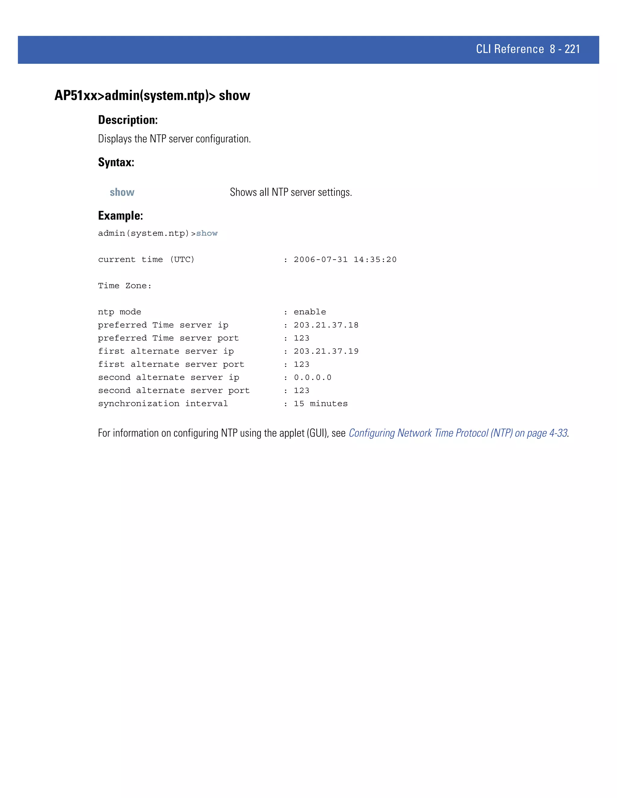 CLI Reference 8 - 221


AP51xx>admin(system.ntp)> show
      Description:
      Displays the NTP server configuration.

      Syntax:

        show                          Shows all NTP server settings.

      Example:
      admin(system.ntp)>show

      current time (UTC)                           : 2006-07-31 14:35:20

      Time Zone:

      ntp mode                                     :   enable
      preferred Time server ip                     :   203.21.37.18
      preferred Time server port                   :   123
      first alternate server ip                    :   203.21.37.19
      first alternate server port                  :   123
      second alternate server ip                   :   0.0.0.0
      second alternate server port                 :   123
      synchronization interval                     :   15 minutes


      For information on configuring NTP using the applet (GUI), see Configuring Network Time Protocol (NTP) on page 4-33.
 