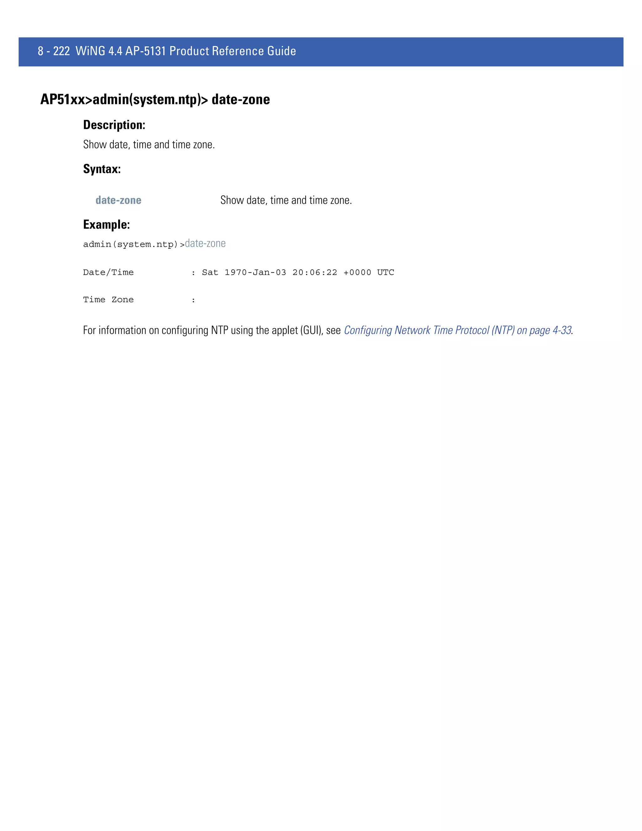 8 - 222 WiNG 4.4 AP-5131 Product Reference Guide


AP51xx>admin(system.ntp)> date-zone
        Description:
        Show date, time and time zone.

        Syntax:

          date-zone                      Show date, time and time zone.

        Example:
        admin(system.ntp)>date-zone

        Date/Time                : Sat 1970-Jan-03 20:06:22 +0000 UTC

        Time Zone                :


        For information on configuring NTP using the applet (GUI), see Configuring Network Time Protocol (NTP) on page 4-33.
 