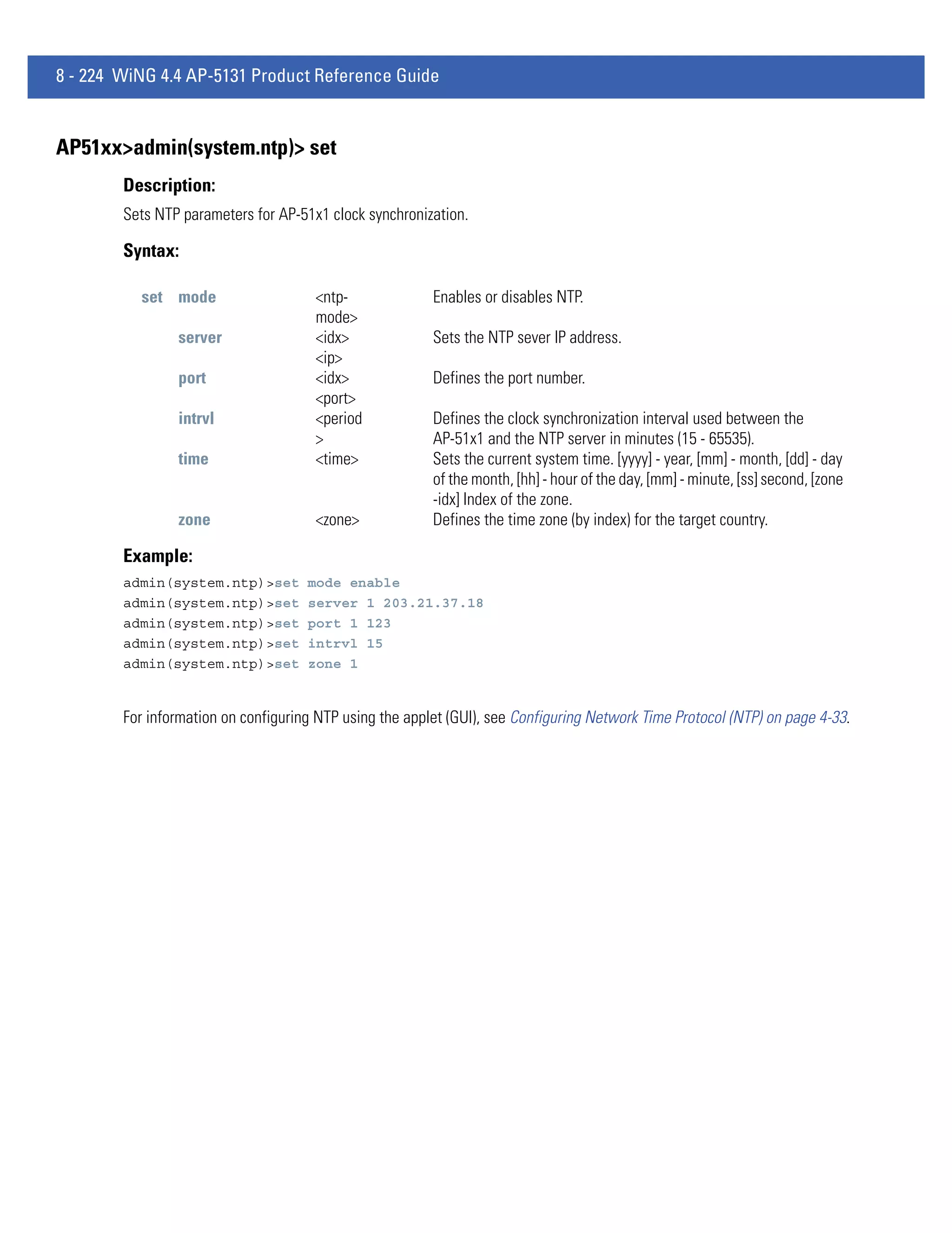 8 - 224 WiNG 4.4 AP-5131 Product Reference Guide


AP51xx>admin(system.ntp)> set
        Description:
        Sets NTP parameters for AP-51x1 clock synchronization.

        Syntax:

          set mode                    <ntp-              Enables or disables NTP.
                                      mode>
                server                <idx>              Sets the NTP sever IP address.
                                      <ip>
                port                  <idx>              Defines the port number.
                                      <port>
                intrvl                <period            Defines the clock synchronization interval used between the
                                      >                  AP-51x1 and the NTP server in minutes (15 - 65535).
                time                  <time>             Sets the current system time. [yyyy] - year, [mm] - month, [dd] - day
                                                         of the month, [hh] - hour of the day, [mm] - minute, [ss] second, [zone
                                                         -idx] Index of the zone.
                zone                  <zone>             Defines the time zone (by index) for the target country.

        Example:
        admin(system.ntp)>set        mode enable
        admin(system.ntp)>set        server 1 203.21.37.18
        admin(system.ntp)>set        port 1 123
        admin(system.ntp)>set        intrvl 15
        admin(system.ntp)>set        zone 1


        For information on configuring NTP using the applet (GUI), see Configuring Network Time Protocol (NTP) on page 4-33.
 