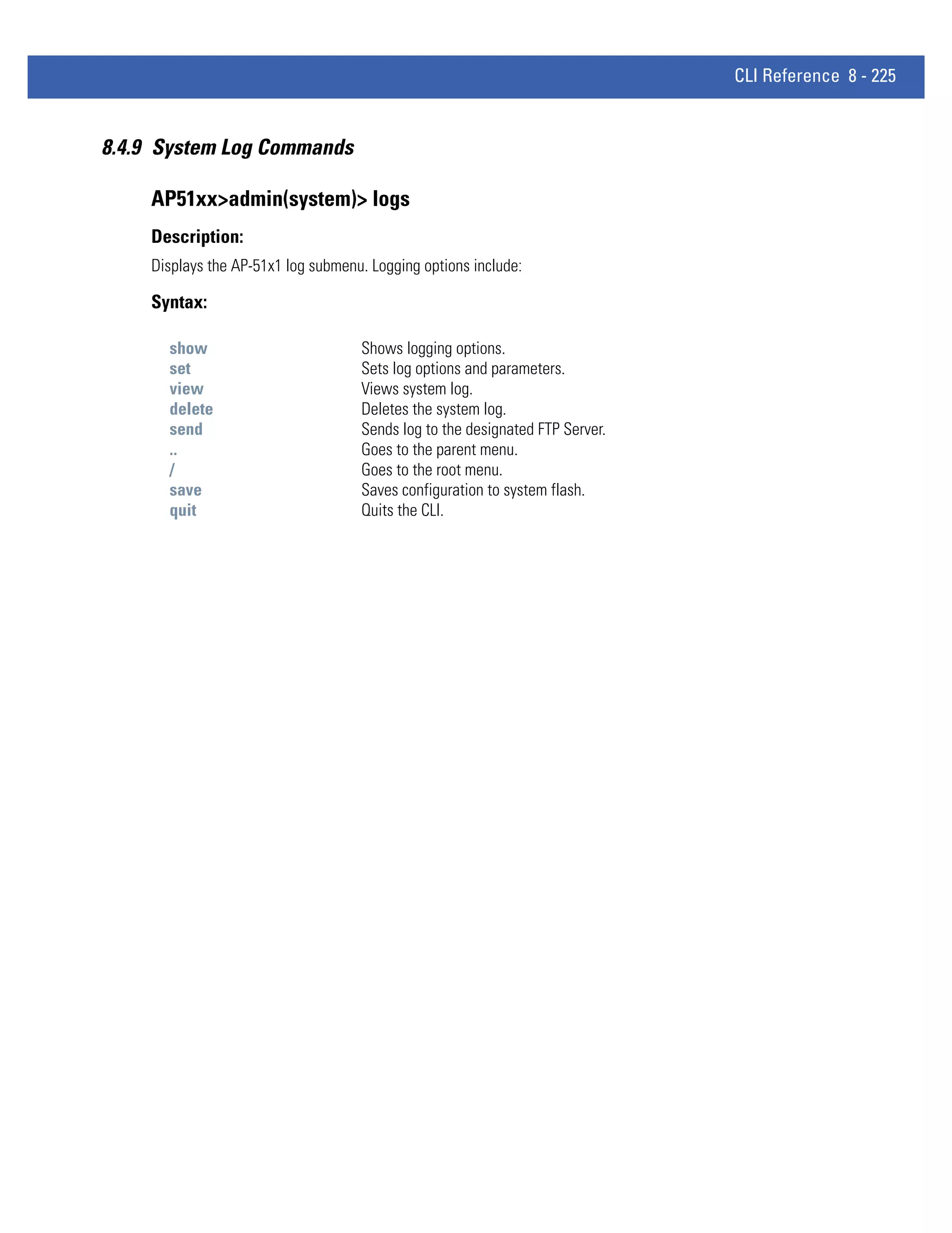 CLI Reference 8 - 225


8.4.9 System Log Commands

    AP51xx>admin(system)> logs
    Description:
    Displays the AP-51x1 log submenu. Logging options include:

    Syntax:

      show                          Shows logging options.
      set                           Sets log options and parameters.
      view                          Views system log.
      delete                        Deletes the system log.
      send                          Sends log to the designated FTP Server.
      ..                            Goes to the parent menu.
      /                             Goes to the root menu.
      save                          Saves configuration to system flash.
      quit                          Quits the CLI.
 