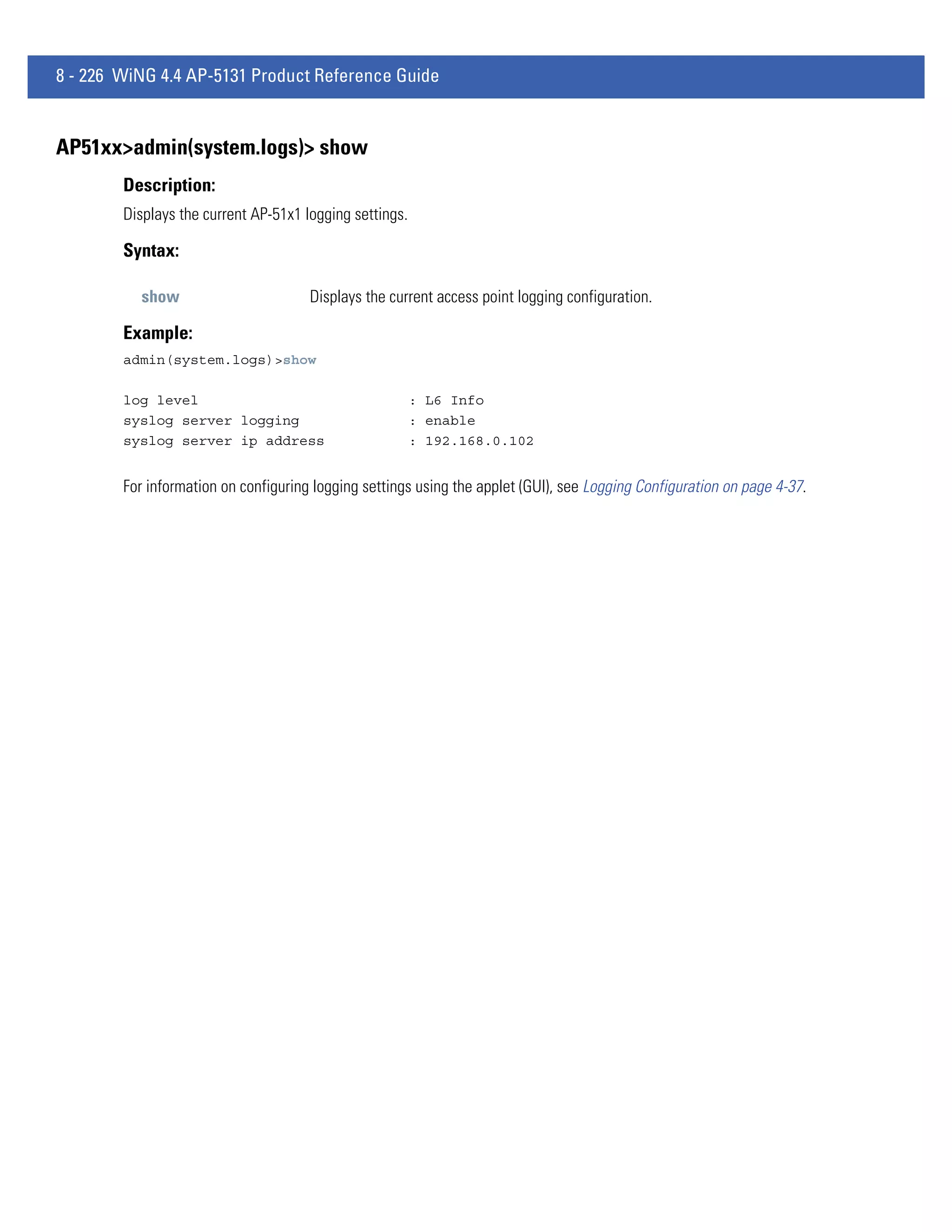 8 - 226 WiNG 4.4 AP-5131 Product Reference Guide


AP51xx>admin(system.logs)> show
        Description:
        Displays the current AP-51x1 logging settings.

        Syntax:

          show                        Displays the current access point logging configuration.

        Example:
        admin(system.logs)>show

        log level                                        : L6 Info
        syslog server logging                            : enable
        syslog server ip address                         : 192.168.0.102


        For information on configuring logging settings using the applet (GUI), see Logging Configuration on page 4-37.
 