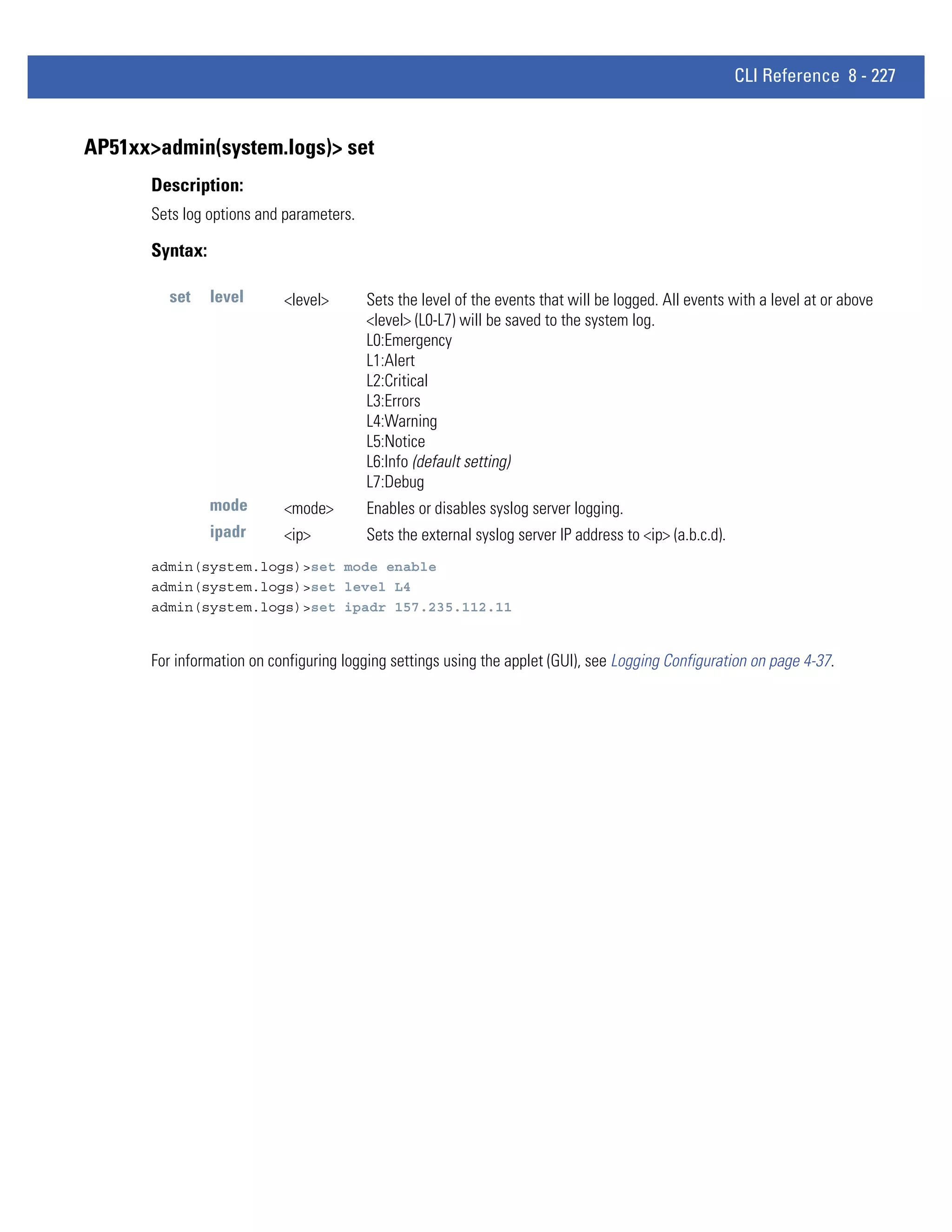 CLI Reference 8 - 227


AP51xx>admin(system.logs)> set
      Description:
      Sets log options and parameters.

      Syntax:

        set     level      <level>       Sets the level of the events that will be logged. All events with a level at or above
                                         <level> (L0-L7) will be saved to the system log.
                                         L0:Emergency
                                         L1:Alert
                                         L2:Critical
                                         L3:Errors
                                         L4:Warning
                                         L5:Notice
                                         L6:Info (default setting)
                                         L7:Debug
                mode       <mode>        Enables or disables syslog server logging.
                ipadr      <ip>          Sets the external syslog server IP address to <ip> (a.b.c.d).
      admin(system.logs)>set mode enable
      admin(system.logs)>set level L4
      admin(system.logs)>set ipadr 157.235.112.11


      For information on configuring logging settings using the applet (GUI), see Logging Configuration on page 4-37.
 