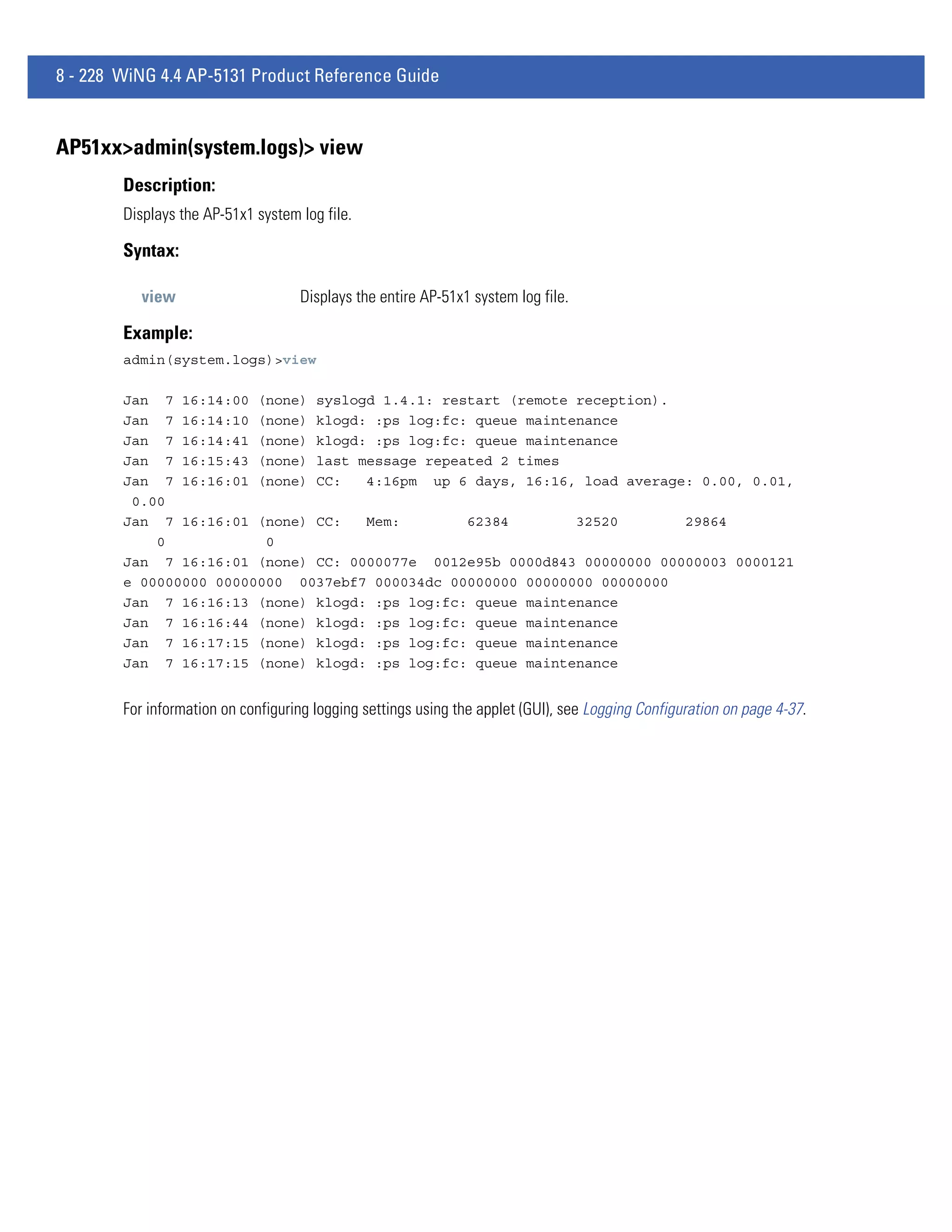 8 - 228 WiNG 4.4 AP-5131 Product Reference Guide


AP51xx>admin(system.logs)> view
        Description:
        Displays the AP-51x1 system log file.

        Syntax:

          view                      Displays the entire AP-51x1 system log file.

        Example:
        admin(system.logs)>view

        Jan 7 16:14:00 (none) syslogd 1.4.1: restart (remote reception).
        Jan 7 16:14:10 (none) klogd: :ps log:fc: queue maintenance
        Jan 7 16:14:41 (none) klogd: :ps log:fc: queue maintenance
        Jan 7 16:15:43 (none) last message repeated 2 times
        Jan 7 16:16:01 (none) CC:   4:16pm up 6 days, 16:16, load average: 0.00, 0.01,
         0.00
        Jan 7 16:16:01 (none) CC:   Mem:        62384        32520       29864
            0            0
        Jan 7 16:16:01 (none) CC: 0000077e 0012e95b 0000d843 00000000 00000003 0000121
        e 00000000 00000000 0037ebf7 000034dc 00000000 00000000 00000000
        Jan 7 16:16:13 (none) klogd: :ps log:fc: queue maintenance
        Jan 7 16:16:44 (none) klogd: :ps log:fc: queue maintenance
        Jan 7 16:17:15 (none) klogd: :ps log:fc: queue maintenance
        Jan 7 16:17:15 (none) klogd: :ps log:fc: queue maintenance


        For information on configuring logging settings using the applet (GUI), see Logging Configuration on page 4-37.
 