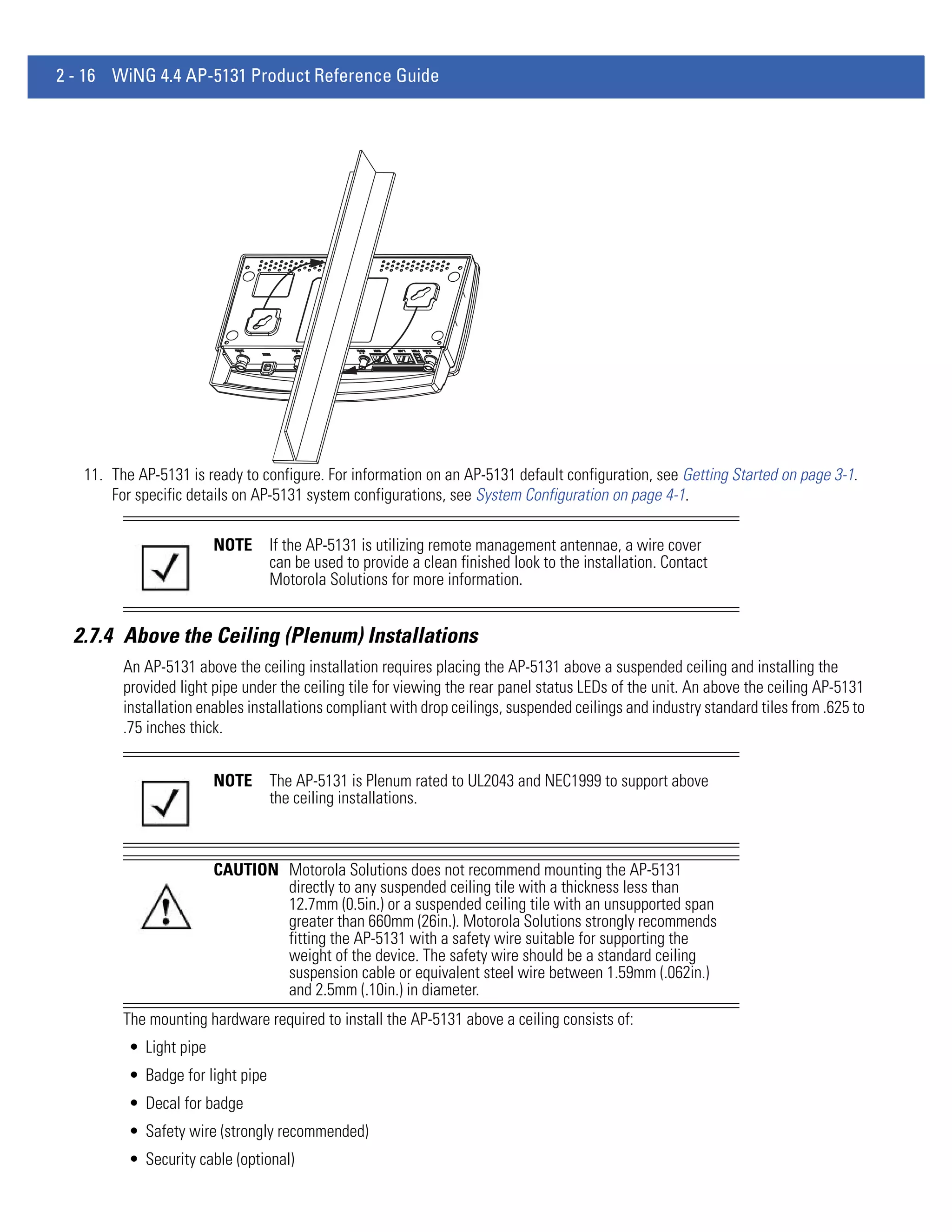 2 - 16 WiNG 4.4 AP-5131 Product Reference Guide




   11. The AP-5131 is ready to configure. For information on an AP-5131 default configuration, see Getting Started on page 3-1.
       For specific details on AP-5131 system configurations, see System Configuration on page 4-1.

                         NOTE      If the AP-5131 is utilizing remote management antennae, a wire cover
                                   can be used to provide a clean finished look to the installation. Contact
                                   Motorola Solutions for more information.


  2.7.4 Above the Ceiling (Plenum) Installations
         An AP-5131 above the ceiling installation requires placing the AP-5131 above a suspended ceiling and installing the
         provided light pipe under the ceiling tile for viewing the rear panel status LEDs of the unit. An above the ceiling AP-5131
         installation enables installations compliant with drop ceilings, suspended ceilings and industry standard tiles from .625 to
         .75 inches thick.


                         NOTE      The AP-5131 is Plenum rated to UL2043 and NEC1999 to support above
                                   the ceiling installations.



                         CAUTION Motorola Solutions does not recommend mounting the AP-5131
                                 directly to any suspended ceiling tile with a thickness less than
                                 12.7mm (0.5in.) or a suspended ceiling tile with an unsupported span
                                 greater than 660mm (26in.). Motorola Solutions strongly recommends
                                 fitting the AP-5131 with a safety wire suitable for supporting the
                                 weight of the device. The safety wire should be a standard ceiling
                                 suspension cable or equivalent steel wire between 1.59mm (.062in.)
                                 and 2.5mm (.10in.) in diameter.
         The mounting hardware required to install the AP-5131 above a ceiling consists of:
          • Light pipe
          • Badge for light pipe
          • Decal for badge
          • Safety wire (strongly recommended)
          • Security cable (optional)
 