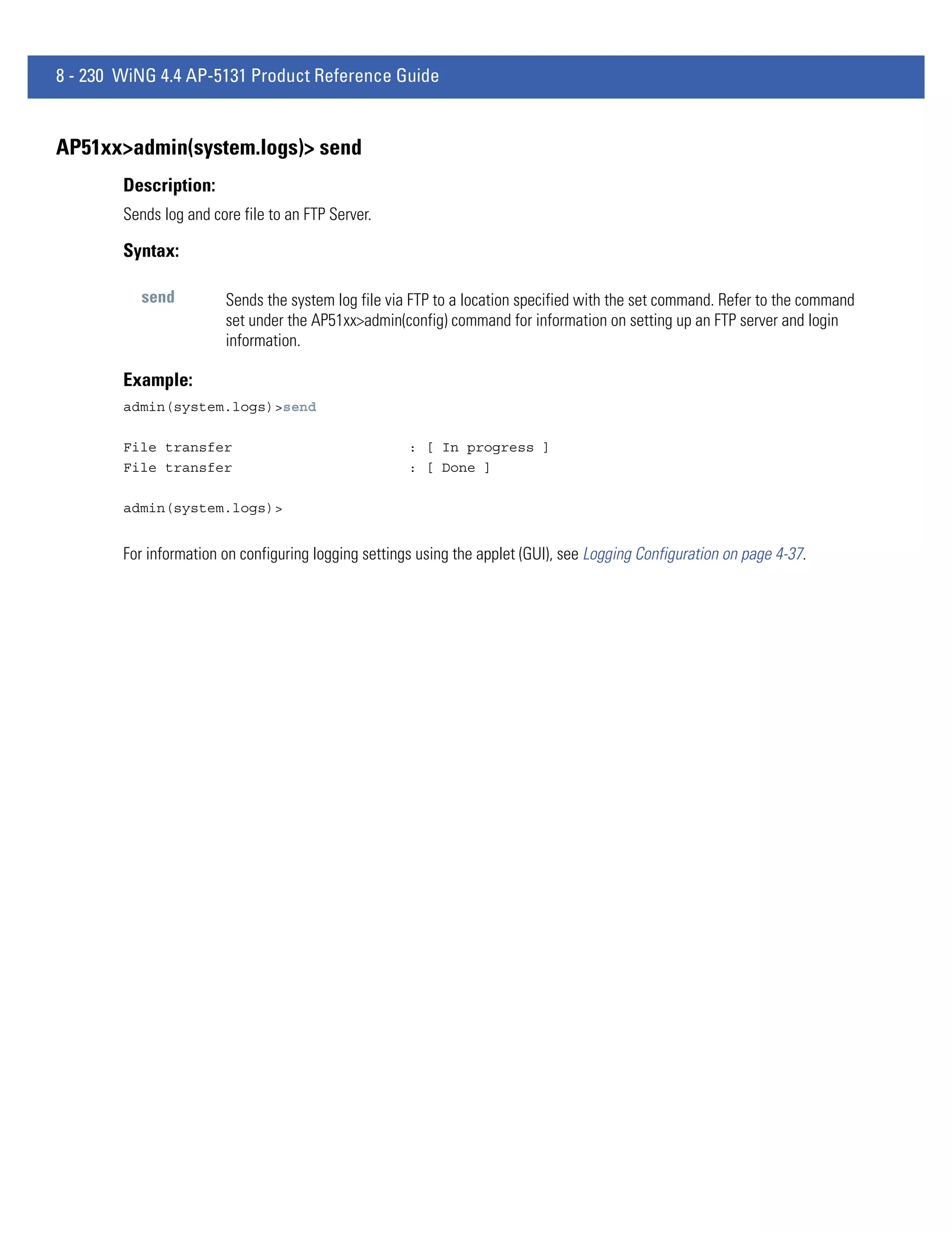 8 - 230 WiNG 4.4 AP-5131 Product Reference Guide


AP51xx>admin(system.logs)> send
        Description:
        Sends log and core file to an FTP Server.

        Syntax:

           send         Sends the system log file via FTP to a location specified with the set command. Refer to the command
                        set under the AP51xx>admin(config) command for information on setting up an FTP server and login
                        information.

        Example:
        admin(system.logs)>send

        File transfer                                 : [ In progress ]
        File transfer                                 : [ Done ]

        admin(system.logs)>


        For information on configuring logging settings using the applet (GUI), see Logging Configuration on page 4-37.
 