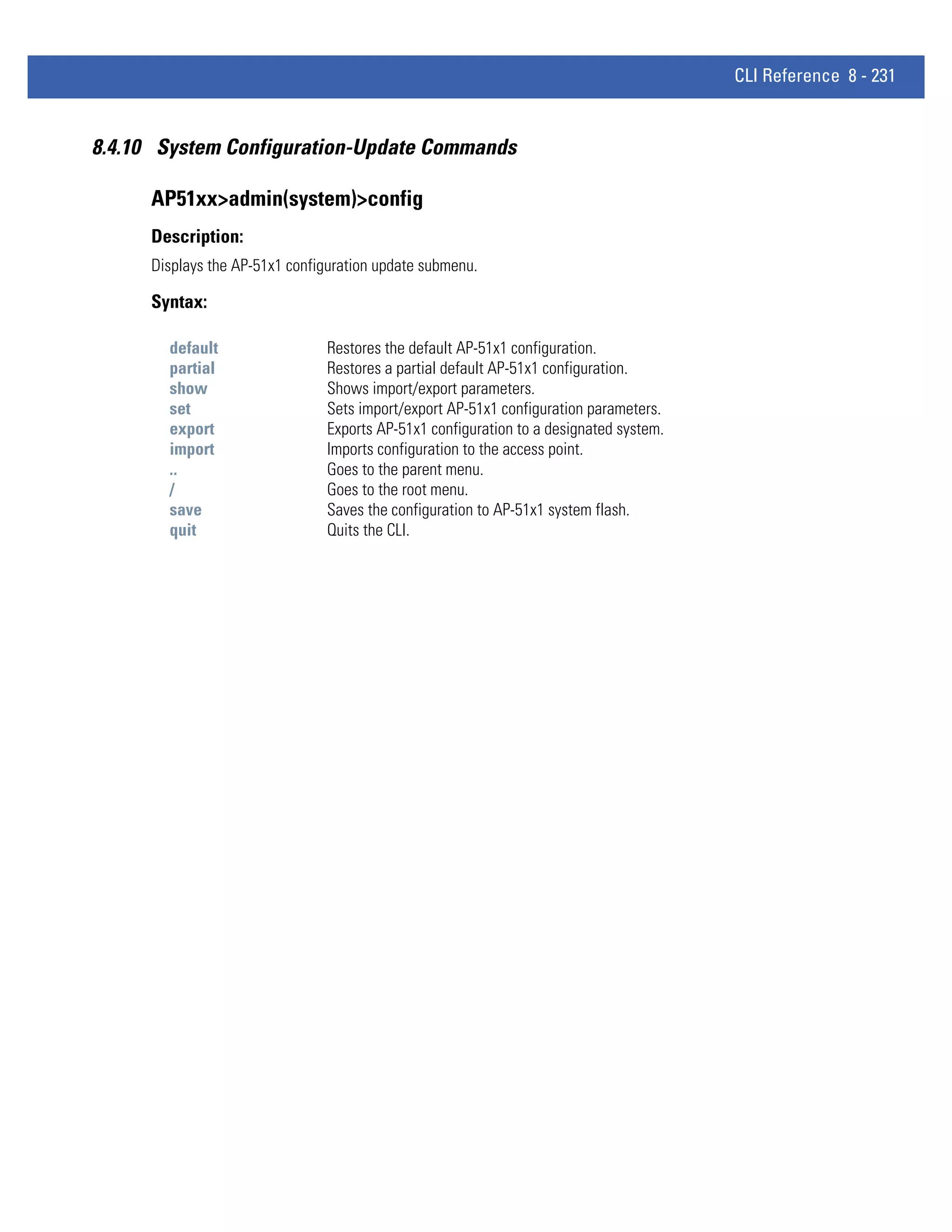 CLI Reference 8 - 231


8.4.10 System Configuration-Update Commands

      AP51xx>admin(system)>config
      Description:
      Displays the AP-51x1 configuration update submenu.

      Syntax:

        default                 Restores the default AP-51x1 configuration.
        partial                 Restores a partial default AP-51x1 configuration.
        show                    Shows import/export parameters.
        set                     Sets import/export AP-51x1 configuration parameters.
        export                  Exports AP-51x1 configuration to a designated system.
        import                  Imports configuration to the access point.
        ..                      Goes to the parent menu.
        /                       Goes to the root menu.
        save                    Saves the configuration to AP-51x1 system flash.
        quit                    Quits the CLI.
 