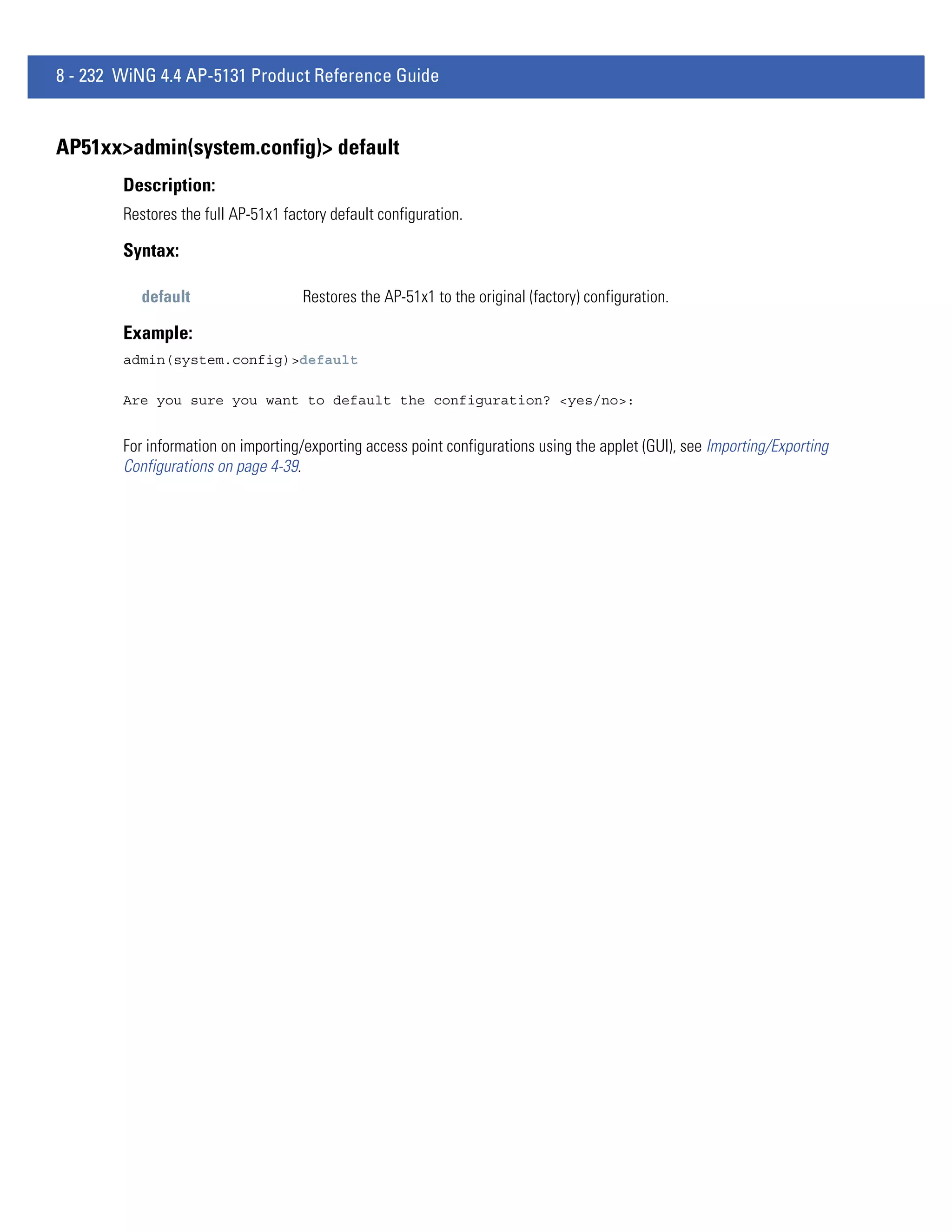 8 - 232 WiNG 4.4 AP-5131 Product Reference Guide


AP51xx>admin(system.config)> default
        Description:
        Restores the full AP-51x1 factory default configuration.

        Syntax:

           default                   Restores the AP-51x1 to the original (factory) configuration.

        Example:
        admin(system.config)>default

        Are you sure you want to default the configuration? <yes/no>:


        For information on importing/exporting access point configurations using the applet (GUI), see Importing/Exporting
        Configurations on page 4-39.
 